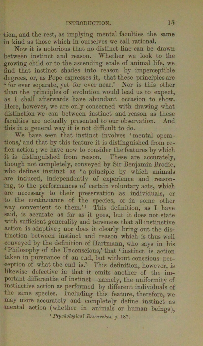 tion, and the rest, as implying mental faculties the same in kind as those which in ourselves we call rational. Now it is notorious that no distinct line can be drawn between instinct and reason. Whether we look to the growing child or to the ascending scale of animal life, we find that instinct shades into reason by imperceptible degrees, or, as Pope expresses it, that these principles are ‘ for ever separate, yet for ever near.’ Nor is this other than the principles of evolution would lead us to expect, as I shall afterwards have abundant occasion to show. Here, however, we are only concerned with drawing what distinction we can between instinct and reason as these faculties are actually presented to our observation. And this in a general way it is not difficult to do. We have seen that instinct involves ‘ mental opera- tions,’ and that by this feature it is distinguished from re- flex action ; we have now to consider the features by which it is distinguished from reason. These are accurately, though not completely, conveyed by Sir Benjamin Brodie, who defines instinct as * a principle by which animals are induced, independently of experience and reason- ing, to the performances of certain voluntary acts, which are necessary to their preservation as individuals, or to the continuance of the species, or in some other way convenient to them.’1 This definition, as I have said, is accurate as far as it goes, but it does not state with sufficient generality and terseness that all instinctive action is adaptive; nor does it clearly bring out the dis- tinction between instinct and reason which is thus well conveyed by the definition of Hartmann, who says in his ‘ Philosophy of the Unconscious,’ that ‘ instinct is action taken in pursuance of an ead, but without conscious per- ception of what the end is.’ This definition, however, is likewise defective in that it omits another of the im- portant differentiae of instinct—namely, the uniformity cf instinctive action as performed by different individuals of the same species. Including this feature, therefore, we may more accurately and completely define instinct as mental action (whether in animals or human beings), 1 Psychological Researches, p. 187.