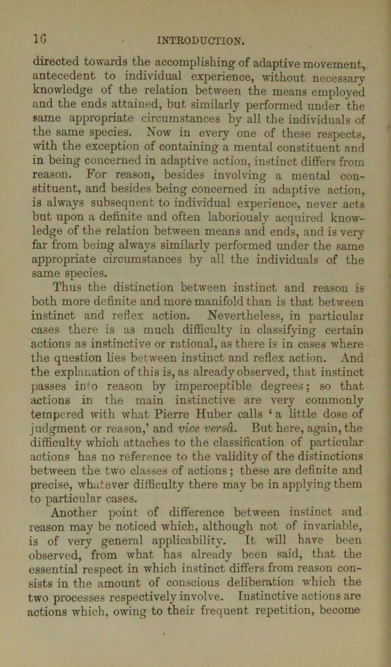 1G directed towards the accompl ishing of adaptive movement, antecedent to individual experience, without necessary knowledge of the relation between the means employed and the ends attained, but similarly performed under the same appropriate circumstances by all the individuals of the same species. Now in every one of these respects, with the exception of containing a mental constituent and in being concerned in adaptive action, instinct differs from reason. For reason, besides involving a mental con- stituent, and besides being concerned in adaptive action, is always subsequent to individual experience, never acts but upon a definite and often laboriously acquired know- ledge of the relation between means and ends, and is very far from being always similarly performed under the same appropriate circumstances by all the individuals of the same species. Thus the distinction between instinct and reason is both more definite and more manifold than is that between instinct and reflex action. Nevertheless, in particular cases there is as much difficulty in classifying certain actions as instinctive or rational, as there is in cases where the question lies between instinct and reflex action. And the explanation of this is, as already observed, that instinct passes info reason by imperceptible degrees; so that actions in the main instinctive are very commonly tempered with what Pierre Huber calls ‘ a little dose of judgment or reason,’ and vice versci. But here, again, the difficulty which attaches to the classification of particular actions has no reference to the validity of the distinctions between the two classes of actions; these are definite and precise, whatever difficulty there may be in applying them to particular cases. Another point of difference between instinct and reason may be noticed which, although not of invariable, is of very general applicability. It will have been observed, from what has already been said, that the essential respect in which instinct differs from reason con- sists in the amount of conscious deliberation which the two processes respectively involve. Instinctive actions are actions which, owing to their frequent repetition, become