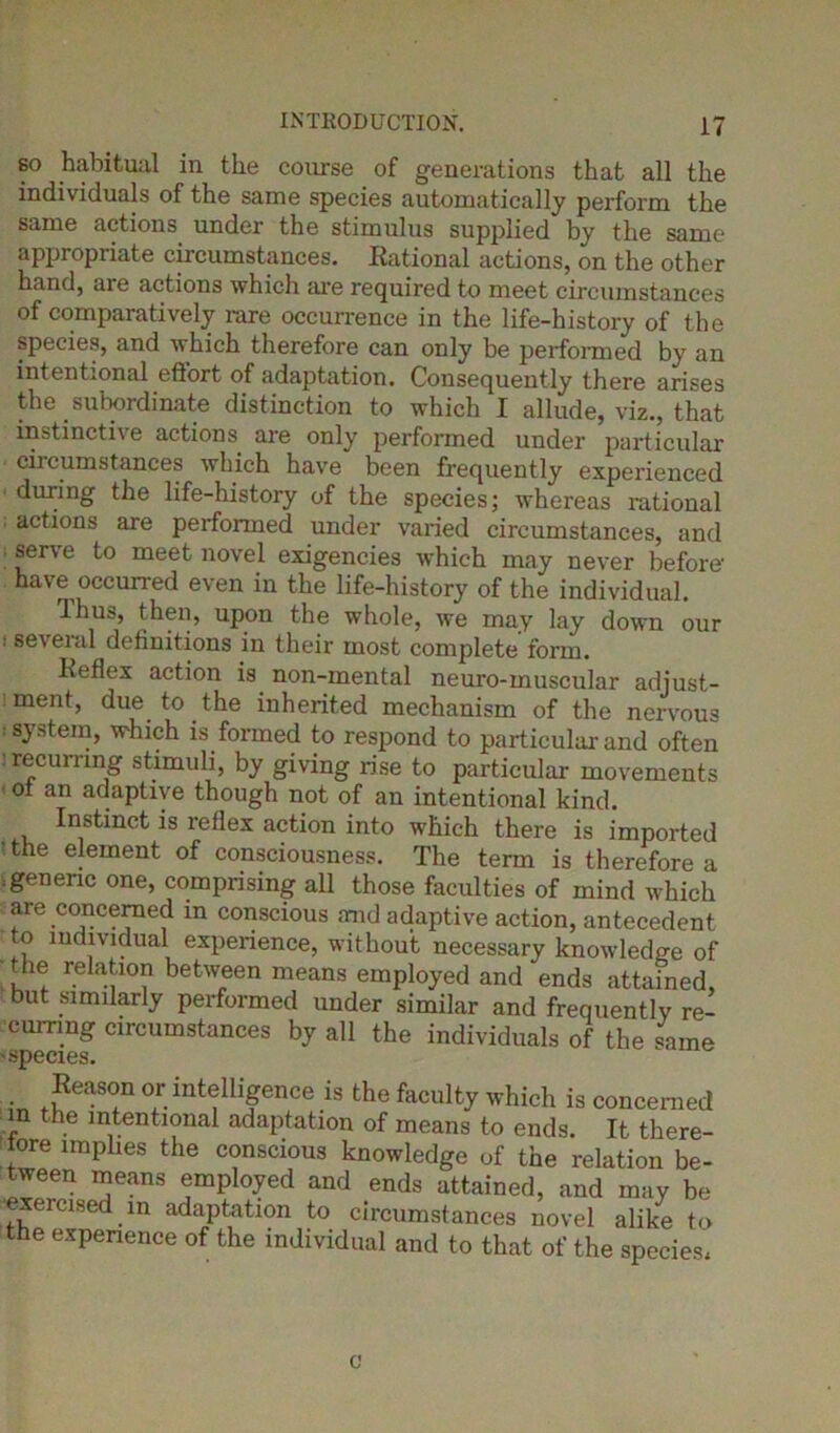 so habitual in the course of generations that all the individuals of the same species automatically perform the same actions under the stimulus supplied by the same appropriate circumstances. Rational actions, on the other hand, are actions which are required to meet circumstances of comparatively rare occurrence in the life-history of the species, and which therefore can only be performed by an intentional effort of adaptation. Consequently there arises the subordinate distinction to which I allude, viz., that instinctive actions are only performed under particular ciicumstances which have been frequently experienced during the life-history of the species; whereas rational actions are performed under varied circumstances, and serve to meet novel exigencies which may never before- have occurred even in the life-history of the individual. Thus, then, upon the whole, we may lay down our ; several definitions in their most complete form. Reflex action is non-mental neuro-muscular adiust- 1 menb due to the inherited mechanism of the nervous system, which is formed to respond to particular and often ' recurring stimuli, by giving rise to particular movements ■ ol an adaptive though not of an intentional kind. Instinct is reflex action into which there is imported • the element of consciousness. The term is therefore a ;generic one, comprising all those faculties of mind which are concerned in conscious and adaptive action, antecedent to individual experience, without necessary knowledge of the relation between means employed and ends attained, but similarly performed under similar and frequently re- curring circumstances by all the individuals of the same 'SDecies. Reason or intelligence is the faculty which is concerned n the intentional adaptation of means to ends. It there- fore implies the conscious knowledge of the relation be- tween means employed and ends attained, and may be exercised in adaptation to circumstances novel alike to the experience of the individual and to that of the species, c