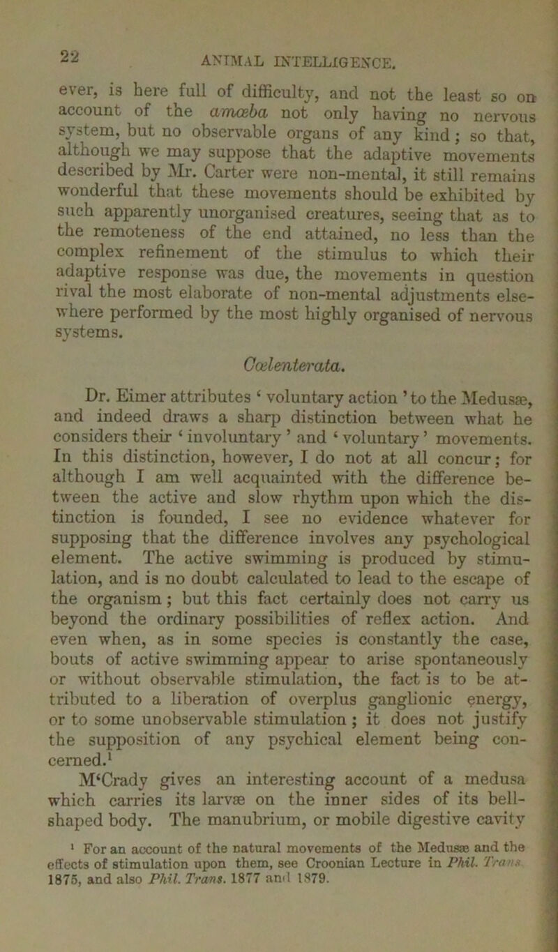 ever, is here full of difficulty, and not the least so on account of the cimcBba not only having no nervous system, but no observable organs of any kind; so that, although we may suppose that the adaptive movements described by Mr. Carter were non-mental, it still remains wonderful that these movements should be exhibited by such apparently unorganised creatures, seeing that as to the remoteness of the end attained, no less than the complex refinement of the stimulus to which their adaptive response was due, the movements in question rival the most elaborate of non-mental adjustments else- where performed by the most highly organised of nervous systems. Gcelenterata. Dr. Eimer attributes ‘ voluntary action ’ to the Medusa?, and indeed draws a sharp distinction between what he considers their ‘ involuntary ’ and ‘ voluntary ’ movements. In this distinction, however, I do not at all concur; for although I am well acquainted with the difference be- tween the active and slow rhythm upon which the dis- tinction is founded, I see no evidence whatever for supposing that the difference involves any psychological element. The active swimming is produced by stimu- lation, and is no doubt calculated to lead to the escape of the organism ; but this fact certainly does not carry us beyond the ordinary possibilities of reflex action. And even when, as in some species is constantly the case, bouts of active swimming appear to arise spontaneously or without observable stimulation, the fact is to be at- tributed to a liberation of overplus ganglionic energy, or to some unobservable stimulation; it does not justify the supposition of any psychical element being con- cerned.1 M‘Crady gives an interesting account of a medusa which carries its larvae on the inner sides of its bell- shaped body. The manubrium, or mobile digestive cavity 1 For an account of the natural movements of the Medusas and the effects of stimulation upon them, see Croonian Lecture in Phil. Trans 1875, and also Phil. Tram. 1877 and 1879.