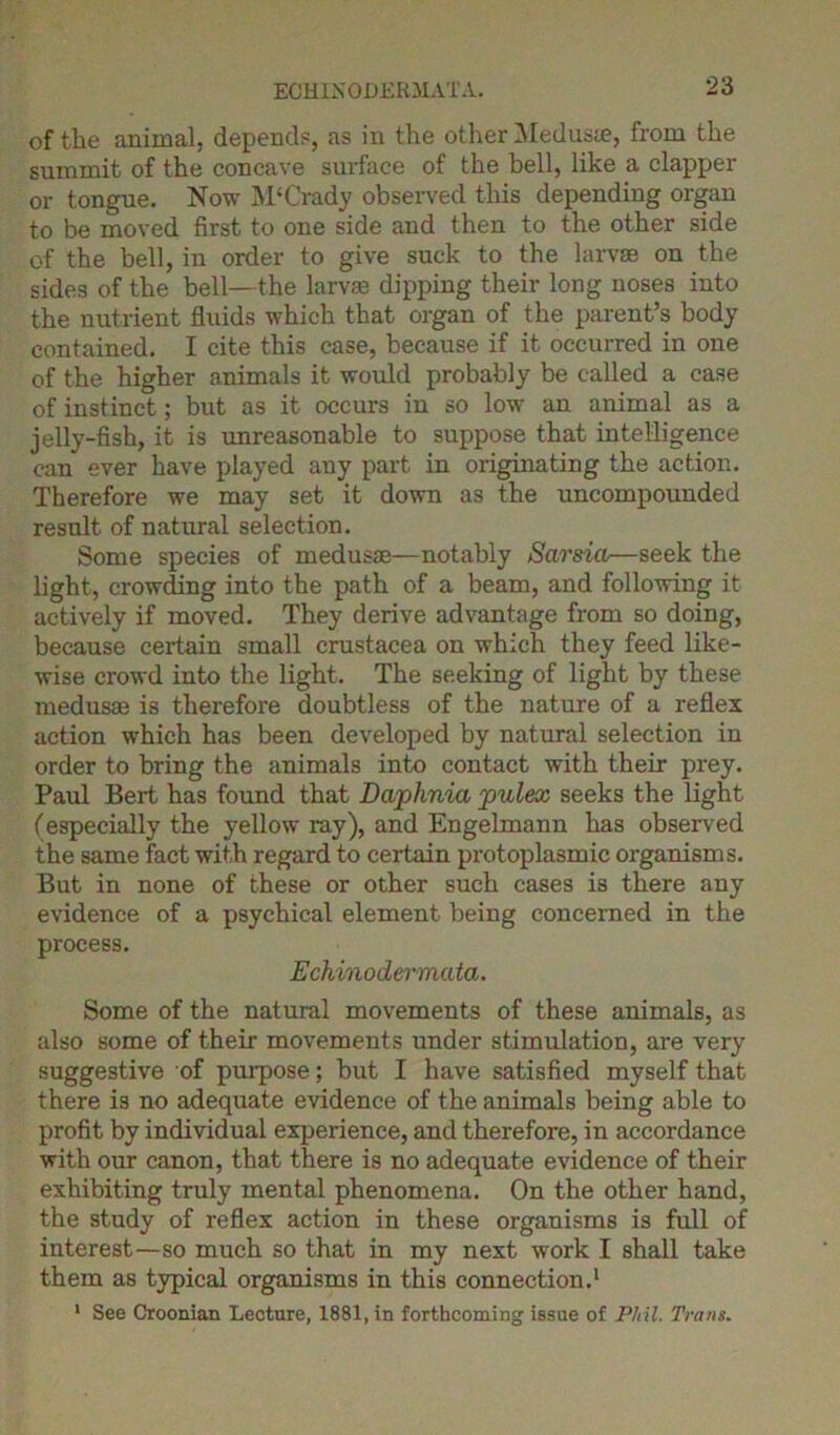 ECHINODERMATA. of the animal, depend?, as in the other Meduste, from the summit of the concave surface of the bell, like a clapper or tongue. Now M£ Grady observed this depending organ to be moved first to one side and then to the other side of the bell, in order to give suck to the larvae on the sides of the bell—the larvae dipping their long noses into the nutrient fluids which that organ of the parent’s body contained. I cite this case, because if it occurred in one of the higher animals it would probably be called a case of instinct; but as it occurs in so low an animal as a jelly-fish, it is unreasonable to suppose that intelligence can ever have played any part in originating the action. Therefore we may set it down as the uncompounded result of natural selection. Some species of medusae—notably Sarsia—seek the light, crowding into the path of a beam, and following it actively if moved. They derive advantage from so doing, because certain small Crustacea on which they feed like- wise crowd into the light. The seeking of light by these medusae is therefore doubtless of the nature of a reflex action which has been developed by natural selection in order to bring the animals into contact with their prey. Paul Bert has found that Daphnia pulex seeks the light (especially the yellow ray), and Engelmann has observed the same fact with regard to certain protoplasmic organisms. But in none of these or other such cases is there any evidence of a psychical element being concerned in the process. Echinod&rmata. Some of the natural movements of these animals, as also some of their movements under stimulation, are very suggestive of purpose; but I have satisfied myself that there i3 no adequate evidence of the animals being able to profit by individual experience, and therefore, in accordance with our canon, that there is no adequate evidence of their exhibiting truly mental phenomena. On the other hand, the study of reflex action in these organisms is full of interest—so much so that in my next work I shall take them as typical organisms in this connection.1 1 See Croonian Lecture, 1881, in forthcoming issue of Phil. Trans.