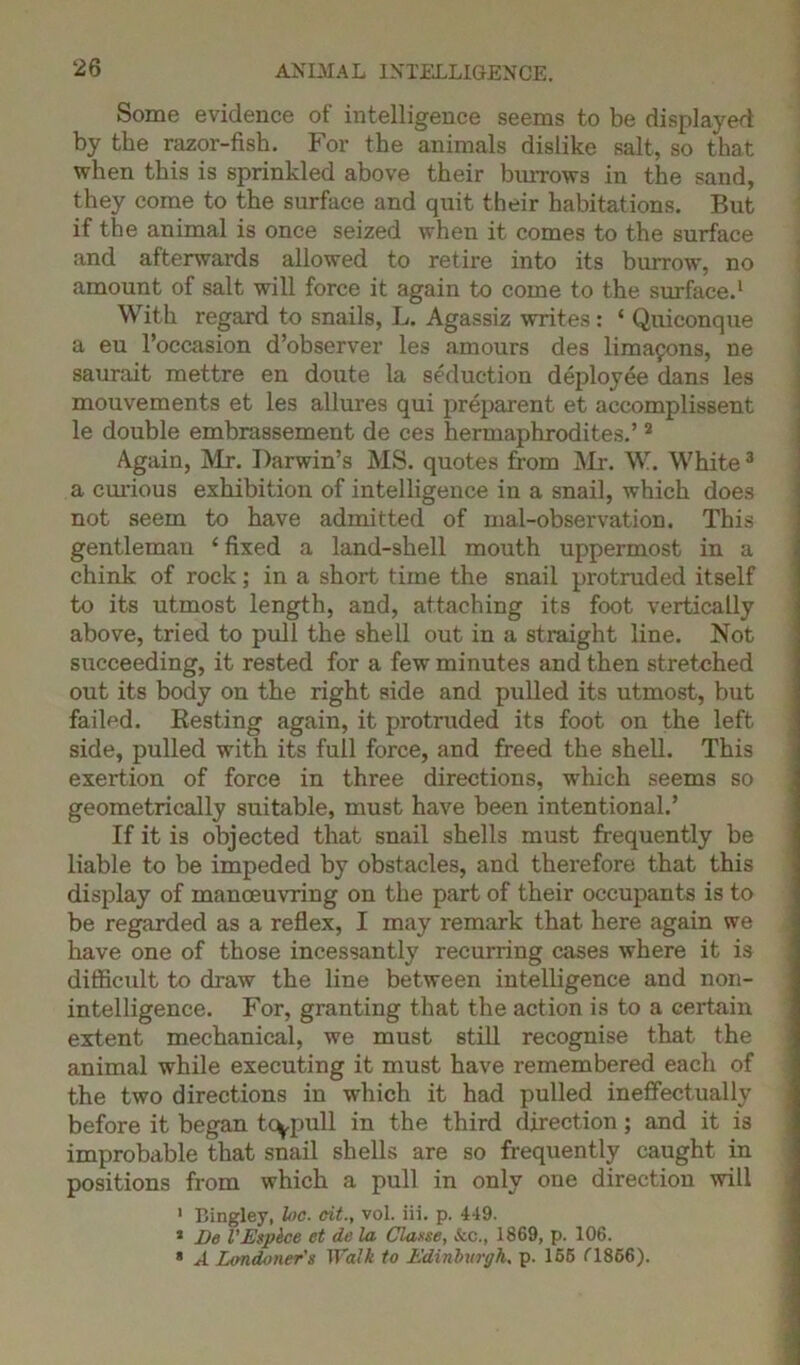 Some evidence of intelligence seems to be displayed by the razor-fish. For the animals dislike salt, so that when this is sprinkled above their burrows in the sand, they come to the surface and quit their habitations. But if the animal is once seized when it comes to the surface and afterwards allowed to retire into its burrow, no amount of salt will force it again to come to the surface.1 With regard to snails, L. Agassiz writes: ‘ Quiconque a eu l’occasion d’observer les amours des limafons, ne saurait mettre en doute la seduction deployee dans les mouvements et les allures qui preparent et accomplissent le double embrassement de ces hermaphrodites.’2 Again, Mr. Darwin’s MS. quotes from Mr. W. White3 a curious exhibition of intelligence in a snail, which does not seem to have admitted of mal-observation. This gentleman 4 fixed a land-shell mouth uppermost in a chink of rock; in a short time the snail protruded itself to its utmost length, and, attaching its foot vertically above, tried to pull the shell out in a straight line. Not succeeding, it rested for a few minutes and then stretched out its body on the right side and pulled its utmost, but failed. Resting again, it protruded its foot on the left side, pulled with its full force, and freed the shell. This exertion of force in three directions, which seems so geometrically suitable, must have been intentional.’ If it is objected that snail shells must frequently be liable to be impeded by obstacles, and therefore that this display of manoeuvring on the part of their occupants is to be regarded as a reflex, I may remark that here again we have one of those incessantly recurring cases where it is difficult to draw the line between intelligence and non- intelligence. For, granting that the action is to a certain extent mechanical, we must still recognise that the animal while executing it must have remembered each of the two directions in which it had pulled ineffectually before it began tcypull in the third direction; and it is improbable that snail shells are so frequently caught in positions from which a pull in only one direction will 1 Bingley, he. tit., vol. iii. p. 449. 3 He VEspice et de la Clause, Sec., 1869, p. 106. * A Londoner's Walk to Edinburgh, p. 166 (1866).