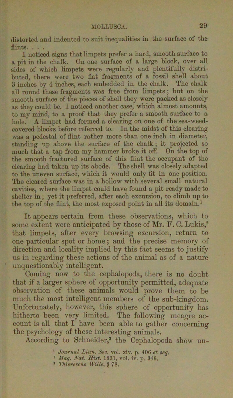 distorted and indented to suit inequalities in tlie surface of the flints. . . . I noticed signs that limpets prefer a hard, smooth surface to a pit in the chalk. On one surface of a large block, over all sides of which limpets were regularly and plentifully distri- buted, there were two flat fragments of a fossil shell about 3 inches by 4 inches, each embedded in the chalk. The chalk all round these fragments was free from limpets; but on the smooth surface of the pieces of shell they were packed as closely as they could be. I noticed another case, which almost amounts, to my mind, to a proof that they prefer a smooth surface to a hole. A limpet had formed a clearing on one of the sea-weed- covered blocks before referred to. In the midst of this clearing was a pedestal of flint rather more than one inch in diameter, standing up above the surface of the chalk; it projected so much that a tap from my hammer broke it off. On the top of the smooth fractured surface of this flint the occupant of the clearing had taken up its abode. The shell was closely adapted to the uneven surface, which it would only fit in one position. The cleared surface was in a hollow with sevei'al small natural cavities, where the limpet could have found a pit ready made to shelter in; yet it preferred, after each excursion, to climb up to the top of the flint, the most exposed point in all its domain.1 It appears certain from these observations, which to some extent were anticipated by those of Mr. F. C. Lukis,2 that limpets, after every browsing excursion, return to one particular spot or home; and the precise memory of direction and locality implied by this fact seems to justify us in regarding these actions of the animal as of a nature unquestionably intelligent. Coming now to the cephalopoda, there is no doubt that if a larger sphere of opportunity permitted, adequate observation of these animals would prove them to be much the most intelligent members of the sub-kingdom. Unfortunately, however, this sphere of opportunity has hitherto been very limited. The following meagre ac- count is all that I have been able to gather concerning the psychology of these interesting animals. According to Schneider,3 the Cephalopoda show un- 1 Journal Linn. Soo. vol. xiv. p. 406 et seq. 2 May. Nat. Hist. 1831, vol. iv. p. 346. s Thiercscke Wille, § 78.