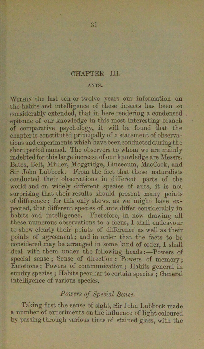 3] CHAPTER 111. ANTS. Within the last ten or twelve years our information on the habits and intelligence of these insects has been so considerably extended, that in here rendering a condensed epitome of our knowledge in this most interesting branch of comparative psychology, it will be found that the chapter is constituted principally of a statement of observa- tions and experiments which have been conducted during the short period named. The observers to whom we are mainly indebted for this large increase of our knowledge are Messrs. Bates, Belt, Muller, Moggridge, Lincecum, MacCook, and Sir John Lubbock. From the fact that these naturalists conducted their observations in different pails of the world and on widely different species of ants, it is not surprising that their results should present many points of difference; for this only shows, as we might have ex- pected, that different species of ants differ considerably in habits and intelligence. Therefore, in now drawing all these numerous observations to a focus, I shall endeavour to show clearly their points of difference as well as their points of agreement; and in order that the facts to be considered may be arranged in some kind of order, I shall deal with them under the following heads:—Powers of special sense; Sense of direction; Powers of memory; Emotions; Powers of communication; Habits general in sundry species ; Habits peculiar to certain species ; General intelligence of various species. Powers of Special Sense. Taking first the sense of sight, Sir John Lubbock made a number of experiments on the influence of light coloured by passing through various tints of stained glass, with the