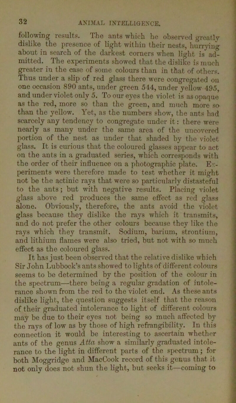 following results. The ants which he observed greatly dislike the presence of light within their nests, hurrying about in search of the darkest corners when light is ad- mitted. The experiments showed that the dislike is much greater in the case of some colours than in that of others. Thus under a slip of red glass there were congregated on one occasion 890 ants, under green 544, under yellow 495, and under violet only 5. To our eyes the violet is as opaque as the red, more so than the green, and much more so than the yellow. Yet, as the numbers show, the ants had scarcely any tendency to congregate under it: there were nearly as many under the same area of the uncovered portion of the nest as under that shaded by the violet glass. It is curious that the coloured glasses appear to act on the ants in a graduated series, which corresponds with the order of their influence on a photographic plate. Ex- periments were therefore made to test whether it might not be the actinic rays that were so particularly distasteful to the ants; but with negative results. Placing violet glass above red produces the same effect as red glass alone. Obviously, therefore, the ants avoid the violet glass because they dislike the rays which it transmits, and do not prefer the other colours because they like the rays which they transmit. Sodium, barium, strontium, and lithium flames were also tried, but not with so much effect as the coloured glass. It has just been observed that the relative dislike which Sir John Lubbock’s ants showed to lights of different colours seems to be determined by the position of the colour in the spectrum—there being a regular gradation of intole- rance shown from the red to the violet end. As these ants dislike light, the question suggests itself that the reason of their graduated intolerance to light of different colours may be due to their eyes not being so much affected by the rays of low as by those of high refrangibility. In this connection it would be interesting to ascertain whether ants of the genus Atta show a similarly graduated intole- rance to the light in different parts of the spectrum; for both Moggridge and MacCook record of this genus that it not only does not shun the light, but seeks it—coming to