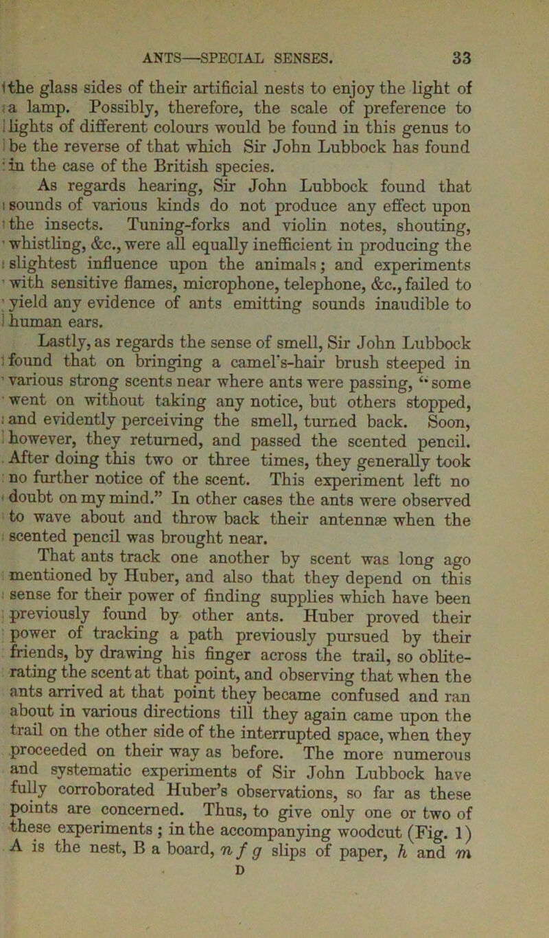 Ithe glass sides of their artificial nests to enjoy the light of a lamp. Possibly, therefore, the scale of preference to ! lights of different colours would be found in this genus to i be the reverse of that which Sir John Lubbock has found • in the case of the British species. As regards hearing, Sir John Lubbock found that i sounds of various kinds do not produce any effect upon the insects. Tuning-forks and violin notes, shouting, ’ whistling, &c., were all equally inefficient in producing the ! slightest influence upon the animals; and experiments • with sensitive flames, microphone, telephone, &c., failed to • yield any evidence of ants emitting sounds inaudible to human ears. Lastly, as regards the sense of smell, Sir John Lubbock found that on bringing a camel's-hair brush steeped in ’ various strong scents near where ants were passing, some ■ went on without taking any notice, but others stopped, : and evidently perceiving the smell, turned back. Soon, however, they returned, and passed the scented pencil. After doing this two or three times, they generally took no further notice of the scent. This experiment left no doubt on my mind.” In other cases the ants were observed to wave about and throw back their antennae when the scented pencil was brought near. That ants track one another by scent was long ago mentioned by Huber, and also that they depend on this sense for their power of finding supplies which have been previously found by other ants. Huber proved their power of tracking a path previously pursued by their friends, by drawing his finger across the trail, so oblite- rating the scent at that point, and observing that when the ants arrived at that point they became confused and ran about in various directions till they again came upon the trail on the other side of the interrupted space, when they proceeded on their way as before. The more numerous and systematic experiments of Sir John Lubbock have fully corroborated Huber’s observations, so far as these points are concerned. Thus, to give only one or two of these experiments ; in the accompanying woodcut (Fig. 1) A is the nest, B a board, nfg slips of paper, h and m