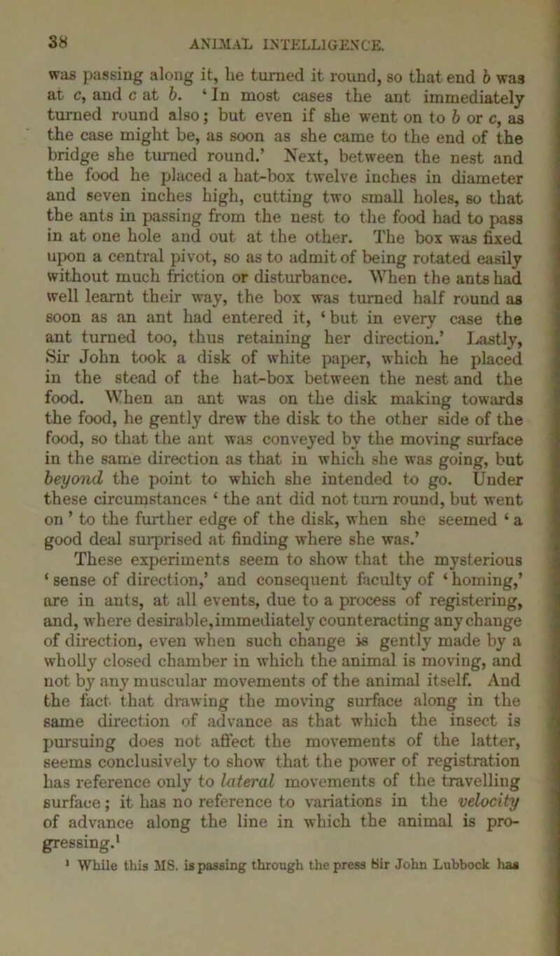 was passing along it, lie turned it round, so that end 6 was at c, and c at b. 4 In most cases the ant immediately turned round also; but even if she went on to b or c, as the case might be, as soon as she came to the end of the bridge she turned round.’ Next, between the nest and the food he placed a hat-box twelve inches in diameter and seven inches high, cutting two small holes, so that the ants in passing from the nest to the food had to pass in at one hole and out at the other. The box was fixed upon a central pivot, so as to admit of being rotated easily without much friction or disturbance. When the ants had well learnt their way, the box was turned half round as soon as an ant had entered it, ‘but in every case the ant turned too, thus retaining her direction.’ Lastly, Sir John took a disk of white paper, which he placed in the stead of the hat-box between the nest and the food. When an ant was on the disk making towards the food, he gently drew the disk to the other side of the food, so that the ant was conveyed by the moving surface in the same direction as that in which she was going, but beyond the point to which she intended to go. Under these circumstances ‘ the ant did not turn round, but went on ’ to the further edge of the disk, when she seemed ‘ a good deal surprised at finding where she was.’ These experiments seem to show that the mysterious ‘ sense of direction,’ and consequent faculty of ‘ homing,’ are in ants, at all events, due to a process of registering, and, where desirable, immediately counteracting any change of direction, even when such change is gently made by a wholly closed chamber in which the animal is moving, and not by any muscular movements of the animal itself. And the fact that drawing the moving surface along in the same direction of advance as that which the insect is pursuing does not affect the movements of the latter, seems conclusively to show that the power of registration has reference only to lateral movements of the travelling surface; it has no reference to variations in the velocity of advance along the line in which the animal is pro- gressing.1 1 While this MS. is passing through the press Sir John Lubbock has