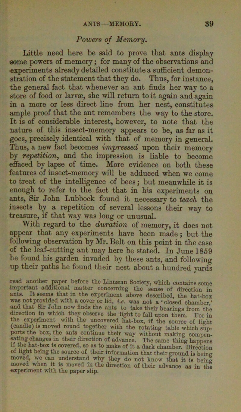 Powers of Memory. little need here be said to prove that ants display some powers of memory; for many of the observations and experiments already detailed constitute a sufficient demon- stration of the statement that they do. Thus, for instance, the general fact that whenever an ant finds her way to a store of food or larvae, she will return to it again and again in a more or less direct line from her nest, constitutes ample proof that the ant remembers the way to the store. It is of considerable interest, however, to note that the nature of this insect-memory appears to be, as far as it goes, precisely identical with that of memory in general. Thus, a new fact becomes impressed upon their memory by repetition, and the impression is liable to become effaced by lapse of time. More evidence on both these features of insect-memory will be adduced when we come to treat of the intelligence of bees; but meanwhile it is enough to refer to the fact that in his experiments on ants, Sir John Lubbock found it necessary to teach the insects by a repetition of several lessons their way to treasure, if that way was long or unusual. With regard to the duration of memory, it does not appear that any experiments have been made; but the following observation by Mr. Belt on this point in the case of the leaf-cutting ant may here be stated. In June 1859 he found his garden invaded by these ants, and following up their paths he found their nest about a hundred yards read another paper before the Linnsean Society, which contains some important additional matter concerning the sense of direction in ants. It seems that in the experiment above described, the hat-box was not provided with a cover or lid, i.e. was not a ‘ closed chamber ’ and that Sir John now finds the ants to take their bearings from the direction in which they observe the light to fall upon them. For in the experiment with the uncovered hat-box, if the source of light (candle) is moved round together with the rotating table which sup- ports the box, the ants continue their way without making compen- sating changes in their direction of advance. The same thing happens if the hat-box is covered, so as to make of it a dark chamber. Direction of light being the source of their information that their ground is being moved, we can understand why they do not know that it is being moved when it is moved in the direction of their advance as in the experiment with the paper slip.