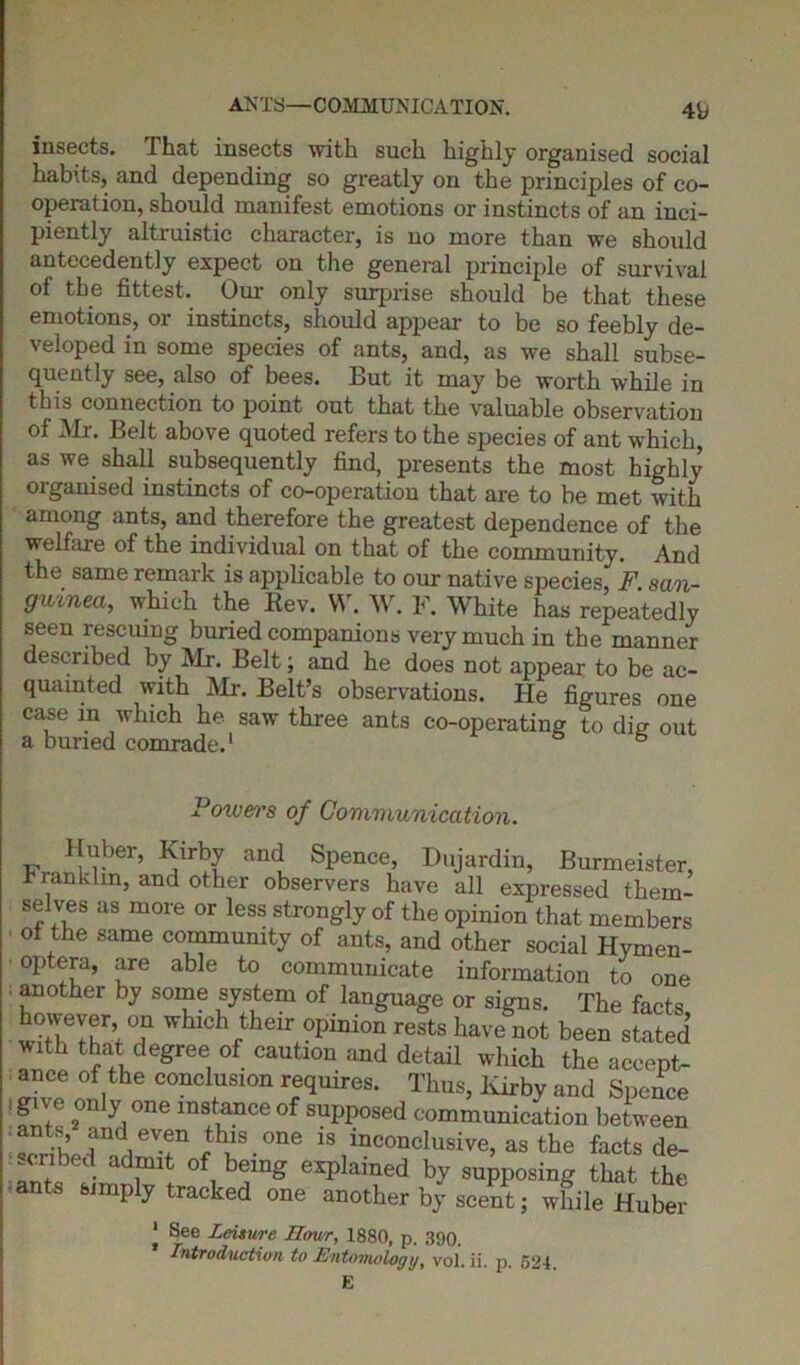 insects. That insects with such highly organised social habits, and depending so greatly on the principles of co- operation, should manifest emotions or instincts of an inci- piently altruistic character, is no more than we should antecedently expect on the general principle of survival of the fittest. Our only surprise should be that these emotions, or instincts, should appear to be so feebly de- veloped in some species of ants, and, as we shall subse- quently see, also of bees. But it may be worth while in this connection to point out that the valuable observation of Mr. Belt above quoted refers to the species of ant which, as we shall subsequently find, presents the most highly organised instincts of co-operation that are to be met with among ants, and therefore the greatest dependence of the welfare of the individual on that of the community. And the same remark is applicable to our native species, F. san- guined, which the Rev. W. W. F. White has repeatedly seen rescuing buried companions very much in the manner described by Mr. Belt; and he does not appear to be ac- quainted with Mr. Belt’s observations. He figures one case m which he saw three ants co-operating to dig out a buried comrade.1 6 Poivers of Communication. Fr,?L?er> Kirby and Spence, Dujardin, Burmeister, franklin, and other observers have all expressed them- selves as more or less strongly of the opinion that members ot the same community of ants, and other social Hymen- optera, are able to communicate information to one ■ another by some system of language or signs. The facts, wdlff T\ °f whlch their.°pinion rests liave n°t been stated with that degree of caution and detail which the accept- ance of the conclusion requires. Thus, Kirby and Spence i give only one instance of supposed communication between ants and even this one is inconclusive, as the facts de- -cnoed admit of being explained by supposing that the ants simply tracked one another by scent; while Huber | See Leisure Hour, 1880, p. 390. Introduction to Entomology, vol. ii. p. 524. E