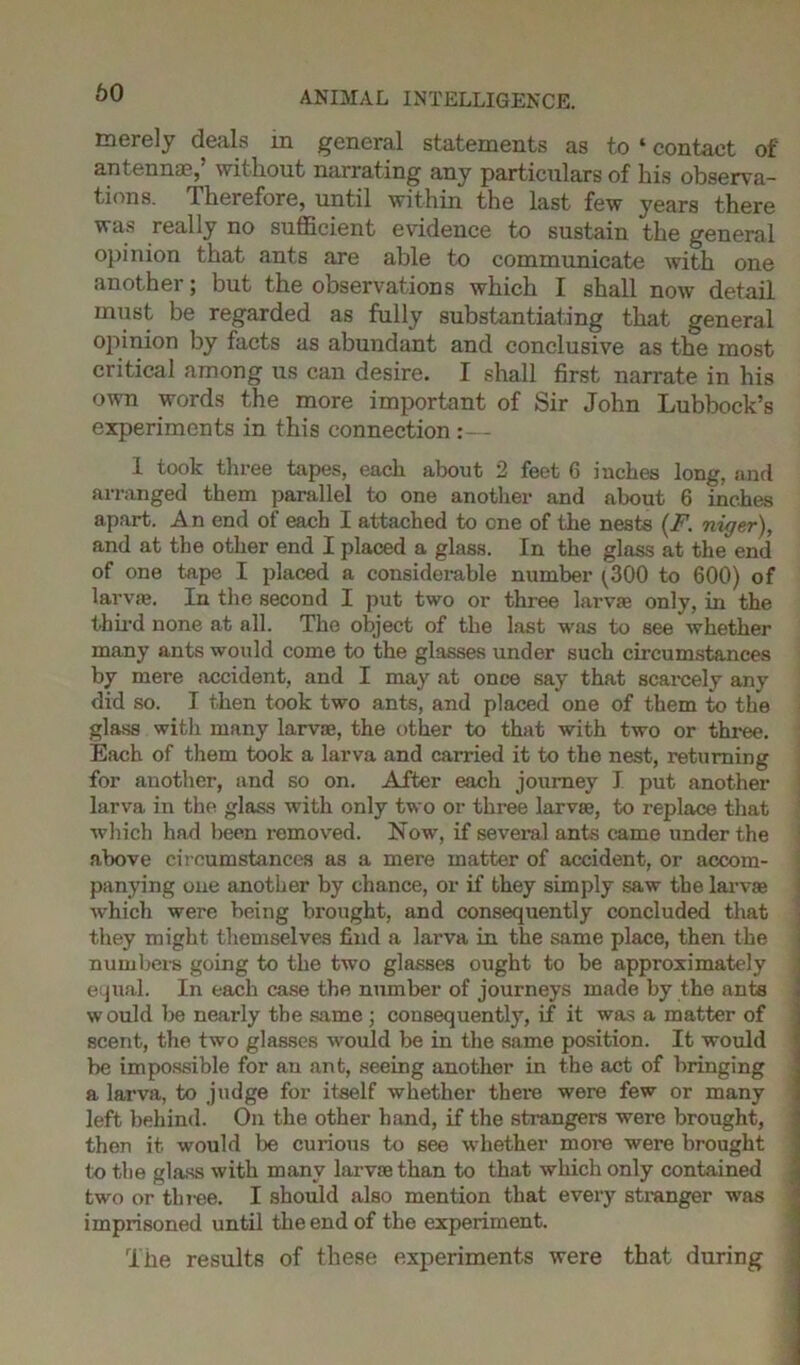 60 merely deals in general statements as to «contact of antenna?, without narrating any particulars of his observa- tions. Therefore, until within the last few years there was really no sufficient evidence to sustain the general opinion that ants are able to communicate with one another; but the observations which I shall now detail must be regarded as fully substantiating that general opinion by facts as abundant and conclusive as the most critical among us can desire. I shall first narrate in his own words the more important of Sir John Lubbock’s experiments in this connection:— 1 took three tapes, each about 2 feet 6 inches long, and arranged them parallel to one another and about 6 inches apart. A n end of each I attached to one of the nests (F. niger), and at the other end I placed a glass. In the glass at the end of one tape I placed a considerable number (300 to 600) of larvae. In the second I put two or three larvae only, in the third none at all. The object of the last was to see whether many ants would come to the glasses under such circumstances by mere accident, and I may at once say that scarcely any did so. I then took two ants, and placed one of them to the glass with many larvae, the other to that with two or three. Each of them took a larva and carried it to the nest, returning for another, and so on. After each journey I put another larva in the glass with only two or three larvae, to replace that which had been removed. Now, if several ants came under the above circumstances as a mere matter of accident, or accom- panying one another by chance, or if they simply saw the larvae which were being brought, and consequently concluded that they might themselves find a larva in the same place, then the numbers going to the two glasses ought to be approximately equal. In each case the number of journeys made by the ants would be nearly the same ; consequently, if it was a matter of scent, the two glasses would be in the same position. It would be impossible for an ant, seeing another in the act of bringing a larva, to judge for itself whether there were few or many left behind. On the other hand, if the strangers were brought, then it would be curious to see whether more were brought to the glass with many larvae than to that which only contained two or three. I should also mention that every stranger was imprisoned until the end of the experiment. The results of these experiments were that during