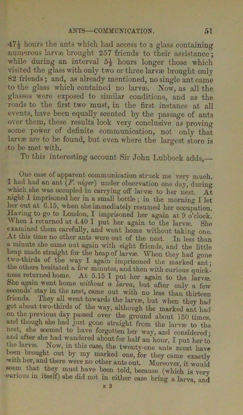 47| hours the ants which had access to a glass containing numerous larvae brought 257 friends to their assistance ; while during an interval 5£ hours longer those which visited the glass with only two or three larvae brought only 82 friends; and, as already mentioned, no single ant came to the glass which contained no larvae. Now, as all the glasses were exposed to similar conditions, and as the roads to the first two must, in the first instance at all events, have been equally scented by the passage of ants over them, these results look very conclusive as proving some power of definite communication, not only that larvae are to be found, but even where the largest store is to be met with. To this interesting account Sir John Lubbock adds,— One case of apparent communication struck me very much. I had had an ant (F. niger) under observation one day, during which she was occupied in carrying off larva; to her nest. At night I imprisoned her in a small bottle ; in the morning I let her out at 6.15, when she immediately resumed her occupation. Having to go to London, I imprisoned her again at 9 o’clock. When I returned at 4.40 I put her again to the larva;. She examined them carefully, and went home without taking one. At this time no other ants were out of the nest. In less than a minute she came out again with eight friends, and the little heap made straight for the heap of larvae. When they had -one t wo-thii-ds of the way I again imprisoned the marked ant: the others hesitated a few minutes, and then with curious quick- ness returned home. At 5.15 I put her again to the larvae She again went home without a larva, but after only a few seconds’ stay in the nest, came out with no less than thirteen friends. They all went towards the larvae, but when they had got about two-thirds of the way, although the marked ant had on the previous day passed over the ground about 150 times and though she had just gone straight from the larvae to the nest, she seemed to have forgotten her way, and considered • and after she had wandered about for half an hour, I put her to the larvae. Now, in this case, the twenty-one ants must have been brought out by my marked one, for they came exactly with her, and there were no other ants out. Moreover, it would seem that they must have been told, because (which is verv curious in itself) she did not in either case bring a larva and