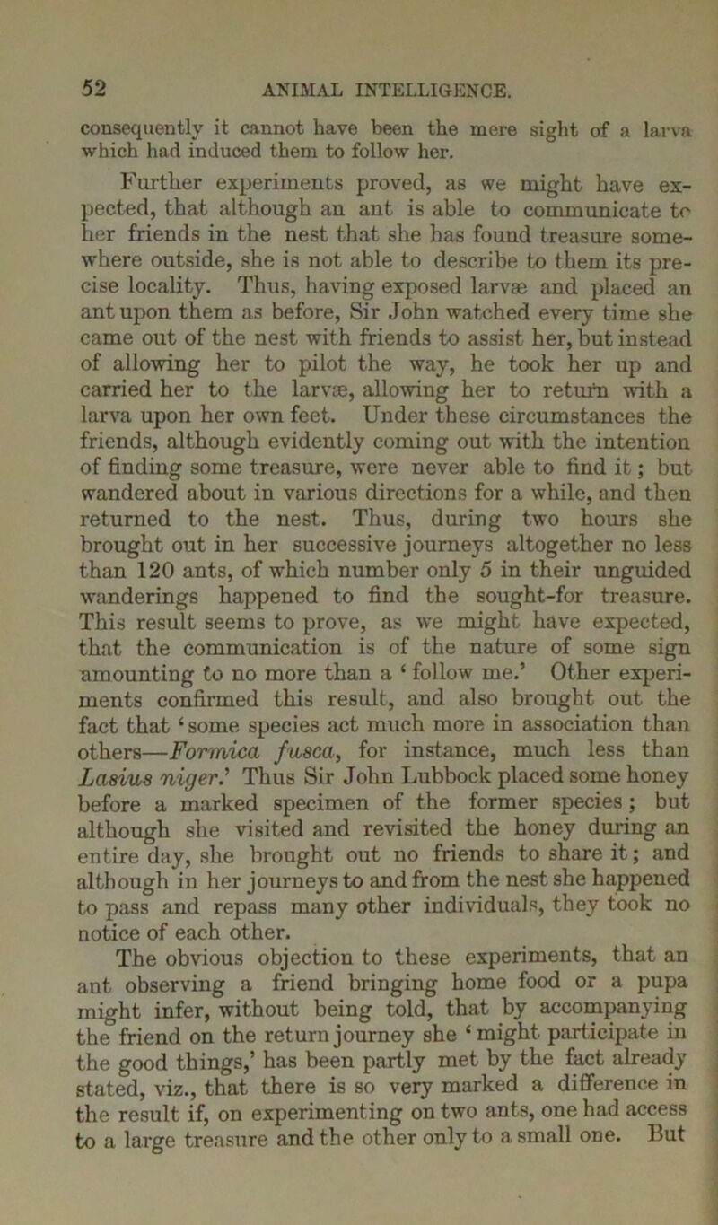 consequently it cannot have been the mere sight of a larva which had induced them to follow her. Farther experiments proved, as we might have ex- pected, that although an ant is able to communicate to her friends in the nest that she has found treasure some- where outside, she is not able to describe to them its pre- cise locality. Thus, having exposed larvae and placed an ant upon them as before, Sir John watched every time she came out of the nest with friends to assist her, but instead of allowing her to pilot the way, he took her up and carried her to the larvae, allowing her to return with a larva upon her own feet. Under these circumstances the friends, although evidently coming out with the intention of finding some treasure, were never able to find it; but wandered about in various directions for a while, and then returned to the nest. Thus, during two hours she brought out in her successive journeys altogether no less than 120 ants, of which number only 5 in their unguided wanderings happened to find the sought-for treasure. This result seems to prove, as we might have expected, that the communication is of the nature of some sign amounting to no more than a ‘ follow me.’ Other experi- ments confirmed this result, and also brought out the fact that‘ some species act much more in association than others—Formica fusca, for instance, much less than Lasius niger.’ Thus Sir John Lubbock placed some honey before a marked specimen of the former species; but although she visited and revisited the honey during an entire day, she brought out no friends to share it; and although in her journeys to and from the nest she happened to pass and repass many other individuals, they took no notice of each other. The obvious objection to these experiments, that an ant observing a friend bringing home food or a pupa might infer, without being told, that by accompanying the friend on the return journey she ‘might, participate in the good things,’ has been partly met by the fact already stated, viz., that there is so very marked a difference in the result if, on experimenting on two ants, one had access to a large treasure and the other only to a small one. But