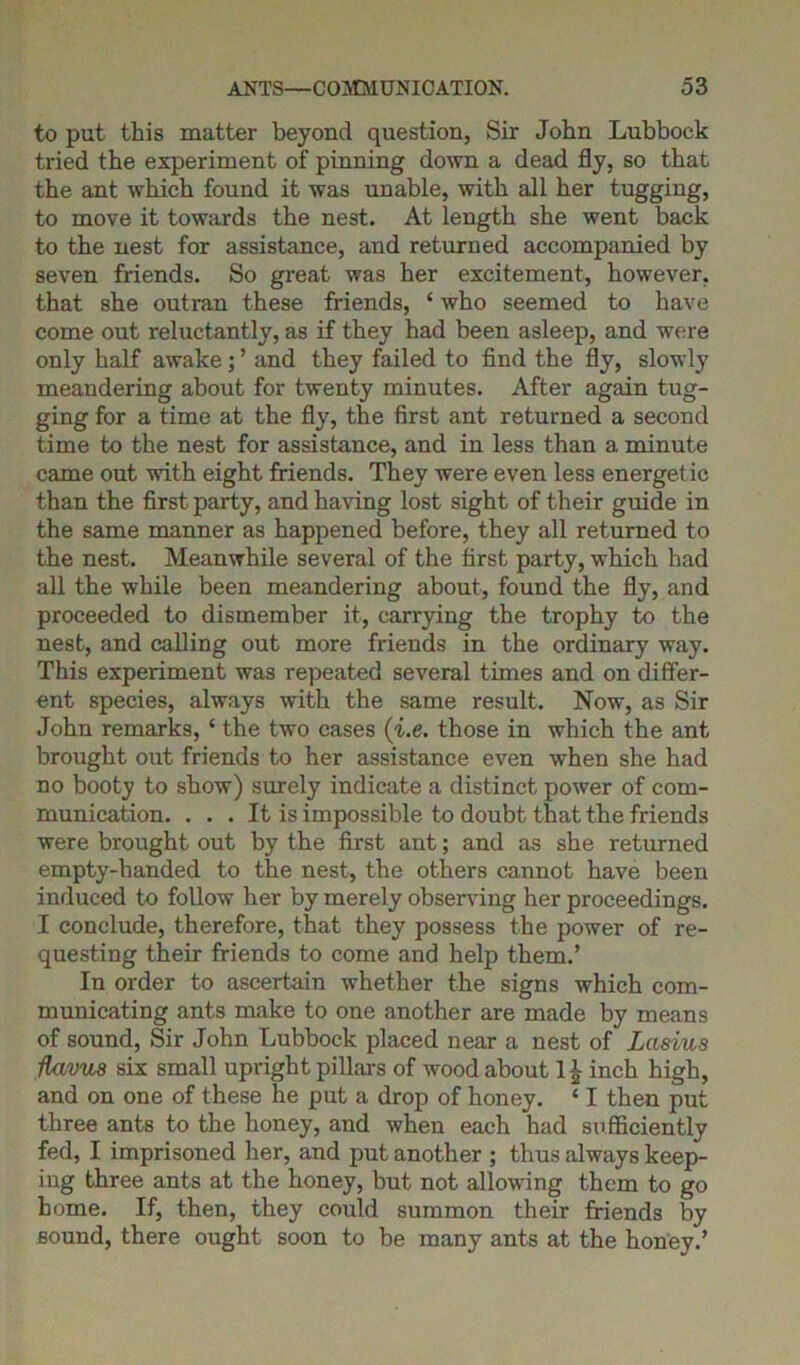 to put this matter beyond question, Sir John Lubbock tried the experiment of pinning down a dead fly, so that the ant which found it was unable, with all her tugging, to move it towards the nest. At length she went back to the nest for assistance, and returned accompanied by seven friends. So great was her excitement, however, that she outran these friends, ‘ who seemed to have come out reluctantly, as if they had been asleep, and were only half awake; ’ and they failed to find the fly, slowly meandering about for twenty minutes. After again tug- ging for a time at the fly, the first ant returned a second time to the nest for assistance, and in less than a minute came out with eight friends. They were even less energetic than the first party, and having lost sight of their guide in the same manner as happened before, they all returned to the nest. Meanwhile several of the first party, which had all the while been meandering about, found the fly, and proceeded to dismember it, carrying the trophy to the nest, and calling out more friends in the ordinary way. This experiment was repeated several times and on differ- ent species, always wdth the same result. Now, as Sir John remarks, ‘ the two cases (i.e. those in which the ant brought out friends to her assistance even when she had no booty to show) surely indicate a distinct power of com- munication. ... It is impossible to doubt that the friends were brought out by the first ant; and as she returned empty-handed to the nest, the others cannot have been induced to follow her by merely observing her proceedings. I conclude, therefore, that they possess the power of re- questing their friends to come and help them.’ In order to ascertain whether the signs which com- municating ants make to one another are made by means of sound, Sir John Lubbock placed near a nest of Lctsius flavus six small upright pillars of wood about 1£ inch high, and on one of these he put a drop of honey. ‘ I then put three ants to the honey, and when each had sufficiently fed, I imprisoned her, and put another ; thus always keep- ing three ants at the honey, but not allowing them to go home. If, then, they could summon their friends by sound, there ought soon to be many ants at the honey.’