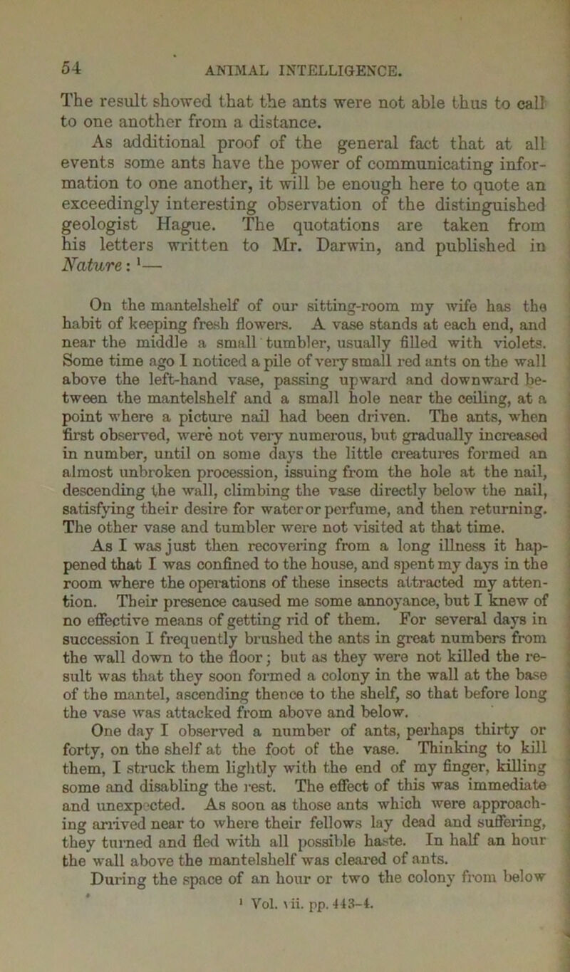 The result showed that the ants were not able thus to call to one another from a distance. As additional proof of the general fact that at all events some ants have the power of communicating infor- mation to one another, it will be enough here to quote an exceedingly interesting observation of the distinguished geologist Hague. The quotations are taken from his letters written to Mr. Darwin, and published in Nature:1— On the mantelshelf of our sitting-room my wife has the habit of keeping fresh flowers. A vase stands at each end, and near the middle a small tumbler, usually filled with violets. Some time ago 1 noticed a pile of very small red ants on the wall above the left-hand vase, passing upward and downward be- tween the mantelshelf and a small hole near the ceiling, at a point w’here a picture nail had been driven. The ants, w-hen first observed, were not very numerous, but gradually increased in number, until on some days the little creatures formed an almost unbroken procession, issuing from the hole at the nail, descending the wall, climbing the vase directly below the nail, satisfying their desire for water or perfume, and then returning. The other vase and tumbler wei’e not visited at that time. As I was just then recovering from a long illness it hap- pened that I was confined to the house, and spent my days in the room where the operations of these insects attracted my atten- tion. Their presence caused me some annoyance, but I knew of no effective means of getting rid of them. For several days in succession I frequently brushed the ants in great numbers from the wall down to the floor; but as they were not killed the re- sult was that they soon formed a colony in the wall at the base of the mantel, ascending thence to the shelf, so that before long the vase was attacked from above and below. One day I observed a number of ants, perhaps thirty or forty, on the shelf at the foot of the vase. Thinking to kill them, I struck them lightly with the end of my finger, killing some and disabling the rest. The effect of this was immediate and unexpected. As soon as those ants which were approach- ing arrived near to where their fellows lay dead and suffering, they turned and fled with all possible haste. In half an hour the wall above the mantelshelf was cleared of ants. During the space of an hour or two the colony from below 1 Vol. \ii. pp. 143-4.