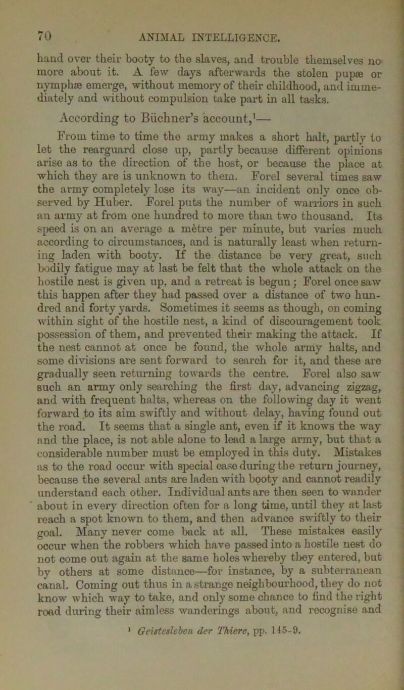 hand over their booty to the slaves, and trouble themselves no more about it. A few days afterwards the stolen pupae or nymphae emerge, without memory of their childhood, and imme- diately and without compulsion take part in all tasks. According to Buchner’s account,1— From time to time the army makes a short halt, partly to let the rearguard close up, partly because different opinions arise as to the direction of the host, or because the place at which they are is unknown to them. Forel several times saw the army completely lose its way—an incident only once ob- served by Huber. Forel puts the number of warriors in such an army at from one hundred to more than two thousand. Its speed is on an average a mdtre per minute, but varies much according to circumstances, and is naturally least when return- ing laden with booty. If the distance be very great, such bodily fatigue may at last be felt that the whole attack on the hostile nest is given up, and a retreat is begun; Forel once saw this happen after they had passed over a distance of two hun- dred and forty yards. Sometimes it seems as though, on coming within sight of the hostile nest, a kind of discouragement took possession of them, and prevented their making the attack. If the nest cannot at once be found, the whole army halts, and some divisions are sent forward to search for it, and these are gradually seen returning towards the centre. Forel also saw such an army only searching the first day, advancing zigzag, and with frequent halts, whereas on the following day it went forward to its aim swiftly and without delay, having found out the road. It seems that a single ant, even if it knows the way and the place, is not able alone to lead a large army, but that a considerable number must be employed in this duty. Mistakes as to the road occur with special ease during the return journey, because the several ante are laden with booty and cannot readily understand each other. Individual ants are then seen to wander about in every direction often for a long time, until they at last reach a spot known to them, and then advance swiftly to their goal. Many never come back at all. These mistakes easily occur when the robbers which have passed into a hostile nest do not come out again at the same holes whereby they entered, but by others at some distance—for instance, by a subterranean canal. Coming out thus in a.strange neighbourhood, they do not know which way to take, and only some chance to find the right road during their aimless wanderings about, and recognise and 1 Gcistesleben der 1'hiere, pp. 145-9.