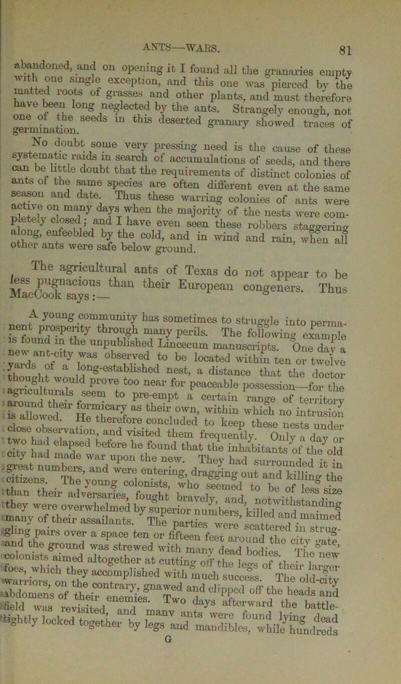 Abandoned, and on opening it I found all the granaries empty ™th one single exception, and this one was pierced by the matted loots of grasses and other plants, and must therefore have been long neglected by the ants. Strangely enough, not one of the seeds in this deserted granary showed traces of germination. No doubt some very pressing need is the cause of these systematic raids m search of accumulations of seeds, and there can be little doubt that the requirements of distinct colonies of th® ffe sP®cies are different even at the same season and date Thus these warring colonies of ants were nlpIX01! mTy dTTYben bhe raaj°rity of the nests were com- pletely and I have even seen these robbers staggering o W 6feeb ed bl tbe, Cold> and in wind rain, when al! othei ants were safe below ground. The agricultural ants of Texas do not appear to be their Eur°1>ean conSenMS- Thu* A young community has sometimes to struggle into perma- nent prosperity through many perils. The following example ound in the unpublished Lincecum manuscripts. One day a yardsanoffcayionS i° be Iocated ten or twelve y. ds of a long-established nest, a distance that the doctor thought would prove too near for peaceable possession—for the • a^cuturals seem to pre-empt a certain rang?™ terriW • fs aUowe I611, H^ °within ^ich no intrusiofi ? therefore concluded to keep these nests under . ,° sei v'ation, and visited them frequently. Only a day or 'SZ:rbTre'ZV:er^ ir- they were overwhelmed by superior numbers kiVM'' ‘thstanding many of their assailants. The^fe wS’”al“Cd iTxr't * s,t i™z^™rnsbei G