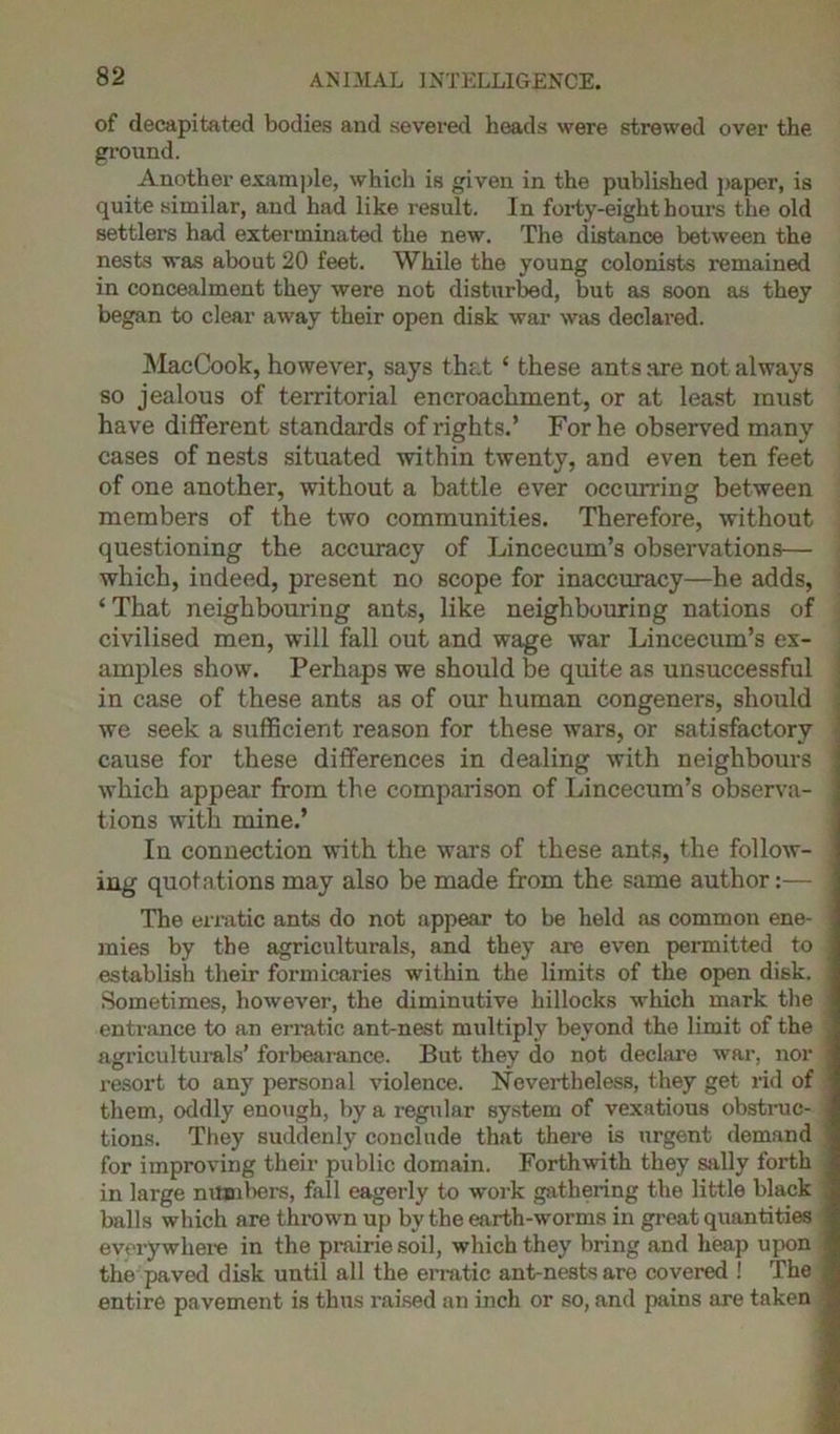 of decapitated bodies and severed heads were strewed over the ground. Another example, which is given in the published paper, is quite similar, and had like result. In forty-eight hours the old settlers had exterminated the new. The distance between the nests was about 20 feet. While the young colonists remained in concealment they were not disturbed, but as soon as they began to clear away their open disk war was declared. MacCook, however, says that ‘ these ants are not always so jealous of territorial encroachment, or at least must have different standards of rights.’ For he observed many cases of nests situated within twenty, and even ten feet of one another, without a battle ever occurring between members of the two communities. Therefore, without questioning the accuracy of Lincecum’s observations— which, indeed, present no scope for inaccuracy—he adds, ‘ That neighbouring ants, like neighbouring nations of civilised men, will fall out and wage war Lincecum’s ex- amples show. Perhaps we should be quite as unsuccessful in case of these ants as of our human congeners, should we seek a sufficient reason for these wars, or satisfactory cause for these differences in dealing with neighbours which appear from the comparison of Lincecum’s observa- tions with mine.’ In connection with the wars of these ants, the follow- ing quotations may also be made from the same author:— The erratic ants do not appear to be held as common ene- mies by the agriculturals, and they are even permitted to establish their formicaries within the limits of the open disk. Sometimes, however, the diminutive hillocks which mark the entrance to an erratic ant-nest multiply beyond the limit of the agriculturals’ forbearance. But they do not declare war, nor resort to any personal violence. Nevertheless, they get rid of them, oddly enough, by a regular system of vexatious obstruc- tions. They suddenly conclude that there is urgent demand for improving their public domain. Forthwith they sally forth in large numbers, fall eagerly to work gathering the little black balls which are thrown up by the earth-worms in great quantities everywhere in the prairie soil, which they bring and heap upon the paved disk until all the erratic ant-nests are covered ! The entire pavement is thus raised an inch or so, and pains are taken