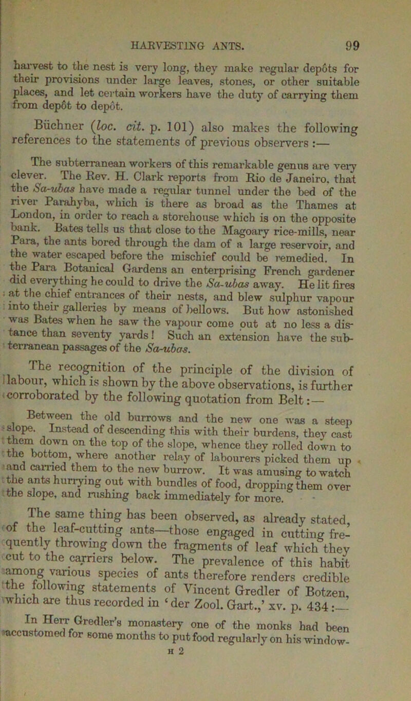 harvest to the nest is very long, they make regular depots for their provisions under large leaves, stones, or other suitable places, and let certain workers have the duty of carrying them from dep6t to depot. Buchner (loc. cit. p. 101) also makes the following references to the statements of previous observers :— The subterranean workers of this remarkable genus are very clever. The Rev. H. Clark reports from Rio de Janeiro, that the Sa-ubas have made a regular tunnel under the bed of the river Parahyba, which is there as broad as the Thames at London, in order to reach a storehouse which is on the opposite bank. Bates tells us that close to the Magoary rice-mills, near Paia, the ants bored through the dam of a large reservoir, and the water escaped before the mischief could be remedied. In the Para Botanical Gardens an enterprising French gardener did everything he could to drive the Sa-ubas away. He lit fires at the chief entrances of their nests, and blew sulphur vapour into their galleries by means of bellows. But how astonished was Bates when he saw the vapour come out at no less a dis- tance than seventy yards! Such an extension have the sub- terranean passages of the Sa-ubas. The recognition of the principle of the division of i labour, which is shown by the above observations, is further corroborated by the following quotation from Belt:— Between the old burrows and the new one was a steep ■slope. Instead of descending this with their burdens, they cast them down on the top of the slope, whence they rolled down to the bottom, where another relay of labourers picked them up ’ , earned them to the new burrow. It was amusing to watch the ants hunying out with bundles of food, dropping them over the slope, and rushing back immediately for more. Ihe same thing has been observed, as already stated of the leaf-cutting ants—those engaged in cutting fre- quently throwing down the fragments of leaf which they cut to the carriers below. The prevalence of this habit ;among vanong species of ants therefore renders credible the following statements of Vincent Gredler of Botzen which are thus recorded in ‘ der Zool. Gart.,’ xv. p. 434 Im Herr Gredler’s monastery one of the monks had been ■accustomed for some months to put food regularly on his window-