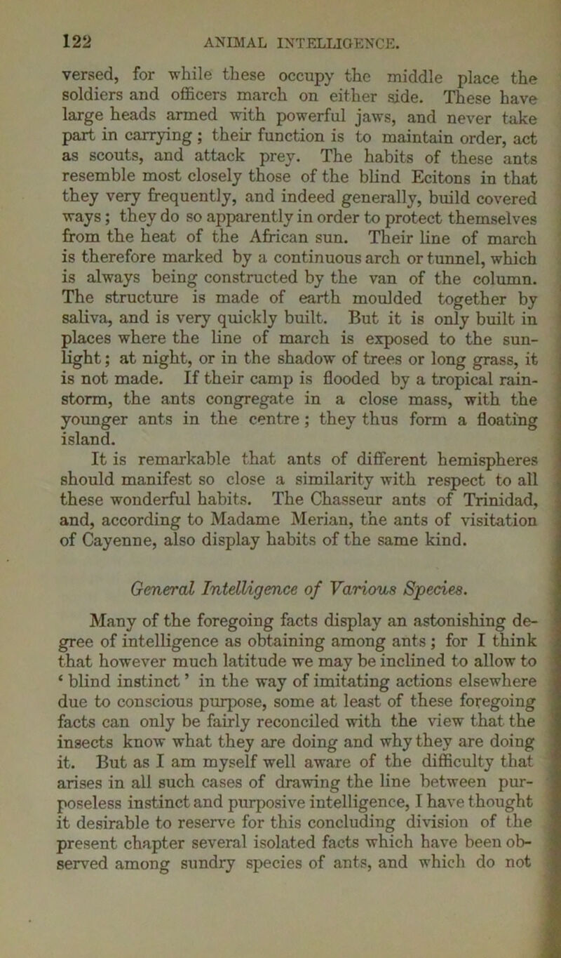 versed, for while these occupy the middle place the soldiers and officers march on either side. These have large heads armed with powerful jaws, and never take part in carrying ; their function is to maintain order, act as scouts, and attack prey. The habits of these ants resemble most closely those of the blind Ecitons in that they very frequently, and indeed generally, build covered ways; they do so apparently in order to protect themselves from the heat of the African sun. Their line of march is therefore marked by a continuous arch or tunnel, which is always being constructed by the van of the column. The structure is made of earth moulded together by saliva, and is very quickly built. But it is only built in places where the line of march is exposed to the sun- light ; at night, or in the shadow of trees or long grass, it is not made. If their camp is flooded by a tropical rain- storm, the ants congregate in a close mass, with the younger ants in the centre ; they thus form a floating island. It is remarkable that ants of different hemispheres should manifest so close a similarity with respect to all these wonderful habits. The Chasseur ants of Trinidad, and, according to Madame Merian, the ants of visitation of Cayenne, also display habits of the same kind. General Intelligence of Various Species. Many of the foregoing facts display an astonishing de- gree of intelligence as obtaining among ants ; for I think that however much latitude we may be inclined to allow to ‘ blind instinct ’ in the way of imitating actions elsewhere due to conscious purpose, some at least of these foregoing facts can only be fairly reconciled with the view that the insects know what they are doing and why they are doing it. But as I am myself well aware of the difficulty that arises in all such cases of drawing the line between pur- poseless instinct and purposive intelligence, I have thought it desirable to reserve for this concluding division of the present chapter several isolated facts which have been ob- served among sundry species of ants, and which do not