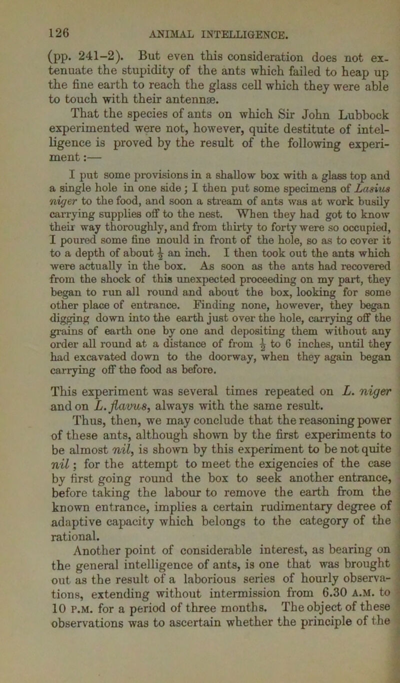 (pp. 241-2). But even this consideration does not ex- tenuate the stupidity of the ants which failed to heap up the fine earth to reach the glass cell which they were able to touch with their antennae. That the species of ants on which Sir John Lubbock experimented were not, however, quite destitute of intel- ligence is proved by the result of the following experi- ment :— I put some provisions in a shallow box with a glass top and a single hole in one side ; I then put some specimens of Lasius niyer to the food, and soon a stream of ants was at work busily carrying supplies off to the nest. When they had got to know their way thoroughly, and from thirty to forty were so occupied, I poured some fine mould in front of the hole, so as to cover it to a depth of about \ an inch. I then took out the ants which were actually in the box. As soon as the ants had recovered from the shock of this unexpected proceeding on my part, they began to run all round and about the box, looking for some other place of entrance. Finding none, however, they began digging down into the earth just over the hole, carrying off the grains of earth one by one and depositing them without any order all round at a distance of from \ to 6 inches, until they had excavated down to the doorway, when they again began carrying off tho food as before. This experiment was several times repeated on L. niger and on L.Jlavus, always with the same result. Thus, then, we may conclude that the reasoning power of these ants, although shown by the first experiments to be almost nil, is shown by this experiment to be not quite nil; for the attempt to meet the exigencies of the case by first going round the box to seek another entrance, before taking the labour to remove the earth from the known entrance, implies a certain rudimentary degree of adaptive capacity which belongs to the category of the rational. Another point of considerable interest, as bearing on the general intelligence of ants, is one that was brought out as the result of a laborious series of hourly observa- tions, extending without intermission from 6.30 a.m. to 10 p.m. for a period of three months. The object of these observations was to ascertain whether the principle of the