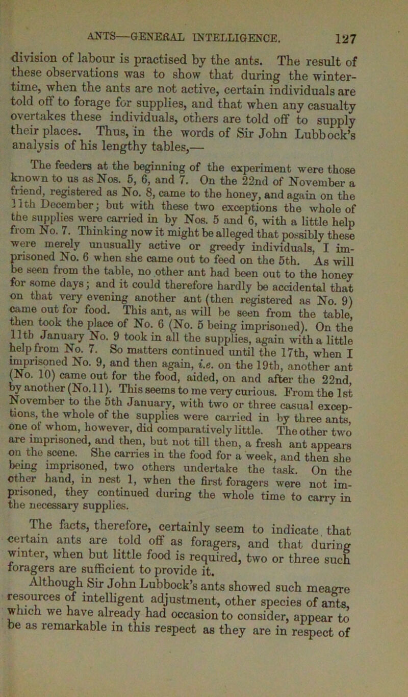 division of labour is practised by the ants. The result of these observations was to show that fin ring the winter- time, when the ants are not active, certain individuals are told off to forage for supplies, and that when any casualty overtakes these individuals, others are told off to supply their places. Thus, in the words of Sir John Lubbock’s analysis of his lengthy tables,— The feeders at the beginning of the experiment were those known to us as Nos. 5, 6, and 7. On the 22nd of November a friend, registered as No. 8, came to the honey, and again on the lith December; but with these two exceptions the whole of the supplies were carried in by Nos. 5 and 6, with a little help from No. 7. Thinking now it might be alleged that possibly these were merely unusually active or greedy individuals, I im- prisoned No. 6 when she came out to feed on the 5th. As will be seen from the table, no other ant had been out to the honey for some days; and it could therefore hardly be accidental that on that very evening another ant (then registered as No. 9) came out for food. This ant, as will be seen from the table then took the place of No. 6 (No. 5 being imprisoned). On the 11th January No. 9 took in all the supplies, again with a little help from No. 7. So matters continued until the 17th, when I imprisoned No. 9, and then again, i.e. on the 19th, another ant (No. 10) came out for the food, aided, on and after the 22nd, by another (No. 11). This seems to me very curious. From the 1st November to the 5th January, with two or three casual excep- tions, the whole of the supplies were carried in by three ants one of whom, however, did comparatively little. The other two are imprisoned, and then, but not till then, a fresh ant appears on the scene. She carries in the food for a week, and then she being imprisoned, two others undertake the task. On the ether hand, in nest 1, when the first foragers were not im- prisoned, they continued during the whole time to carry in the necessary supplies. J The facts, therefore, certainly seem to indicate that certain ants are told off' as foragers, and that during winter, when but little food is required, two or three such xoragers are sufficient to provide it. Although Sir John Lubbock’s ants showed such meagre resources of intelligent adjustment, other species of ants, which we have already had occasion to consider, appear to be as remarkable in this respect as they are in respect of