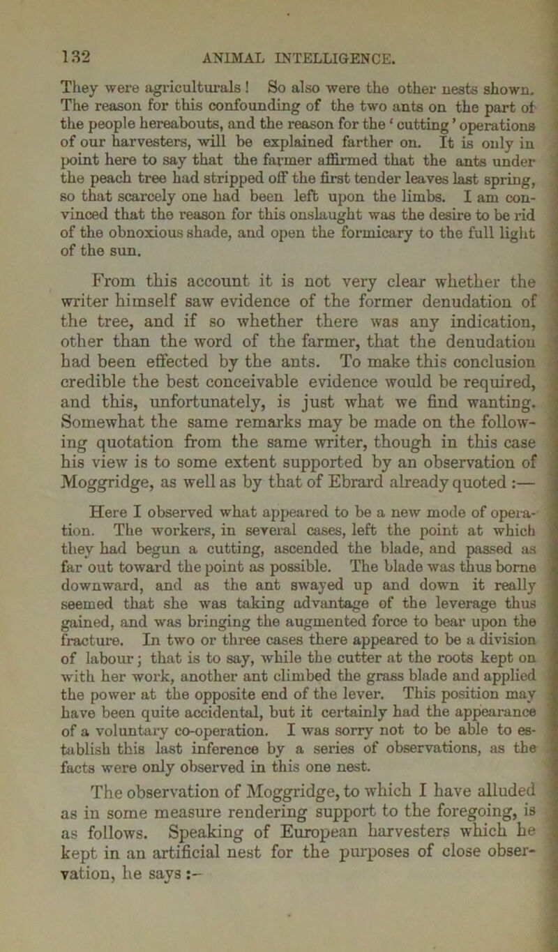 They were agriculturals ! So also were the other nests shown. The reason for this confounding of the two ants on the part of the people hereabouts, and the reason for the ‘ cutting ’ operations of our harvesters, will be explained farther on. It is only in point here to say that the farmer affirmed that the ants under the peach tree had stripped off the first tender leaves last spring, so that scarcely one had been left upon the limbs. I am con- vinced that the reason for this onslaught was the desire to be rid of the obnoxious shade, and open the formicary to the full light of the sun. From this account it is not very clear whether the writer himself saw evidence of the former denudation of the tree, and if so whether there was any indication, other than the word of the farmer, that the denudation had been effected by the ants. To make this conclusion credible the best conceivable evidence would be required, and this, unfortunately, is just what we find wanting. Somewhat the same remarks may be made on the follow- ing quotation from the same writer, though in this case his view is to some extent supported by an observation of Moggridge, as well as by that of Ebrard already quoted :— Here I observed what appeared to be a new mode of opera- > tion. The workers, in several cases, left the point at which they had begun a cutting, ascended the blade, and passed as ; far out toward the point as possible. The blade was thus borne downward, and as the ant swayed up and down it really ; seemed that she was taking advantage of the leverage thus ■ gained, and was bringing the augmented force to bear upon the fracture. In two or three cases there appeared to be a division of labour; that is to say, while the cutter at the roots kept on with her work, another ant climbed the grass blade and applied the power at the opposite end of the lever. This position may ■ have been quite accidental, but it certainly had the appearance of a voluntary co-operation. I was sorry not to be able to es- tablish this last inference by a series of observations, as the facts were only observed in this one nest. The observation of Moggridge, to which I have alluded ' as in some measure rendering support to the foregoing, is as follows. Speaking of European harvesters which be ! kept in an artificial nest for the purposes of close obser- vation, he says