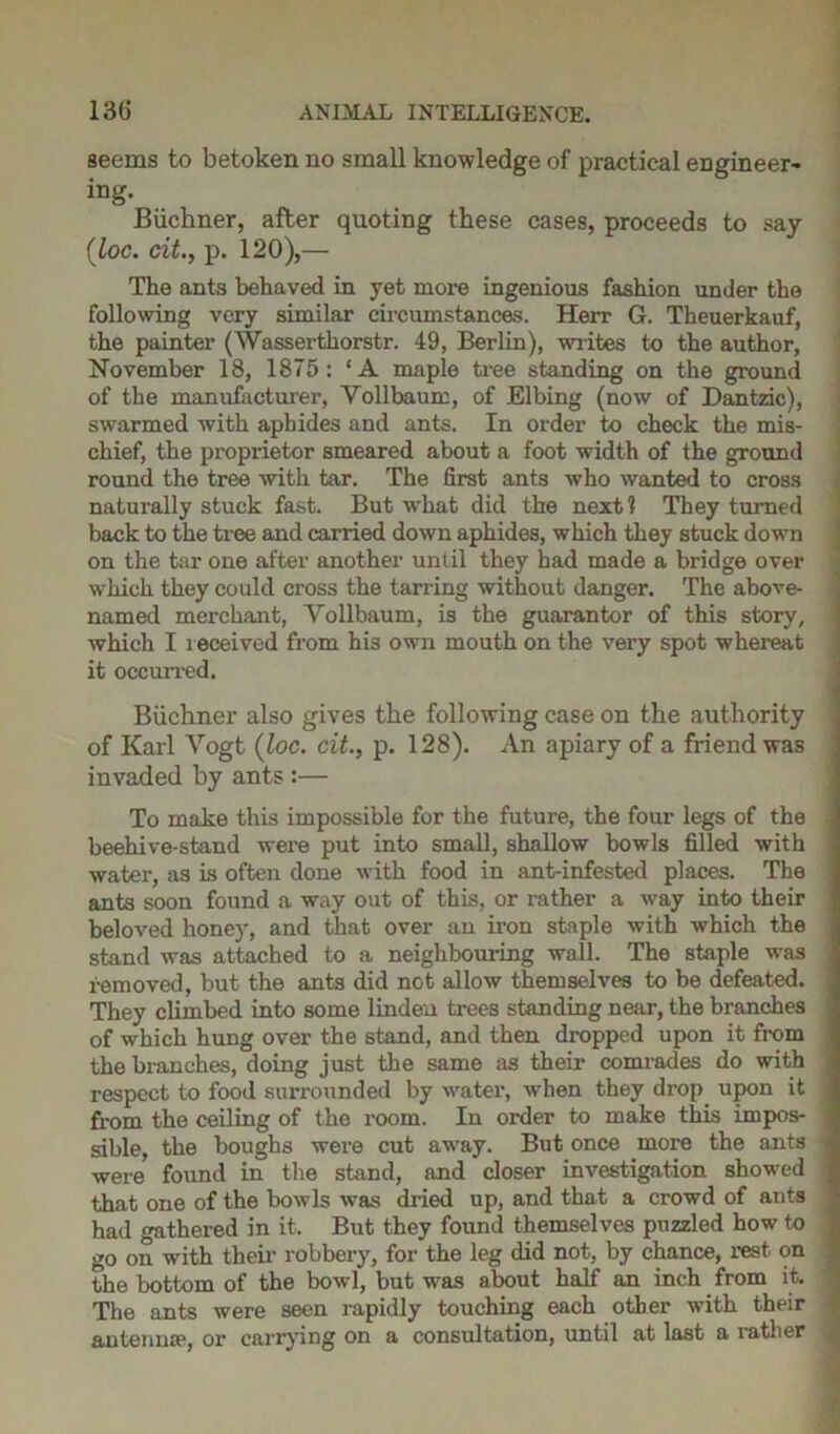 seems to betoken no small knowledge of practical engineer- ing. Buchner, after quoting these cases, proceeds to say (loc. cit., p. 120),— The ants behaved in yet more ingenious fashion under the following very similar circumstances. Herr G. Theuerkauf, the painter (Wasserthorstr. 49, Berlin), writes to the author, November 18, 1875: ‘A maple tree standing on the ground of the manufacturer, Yollbaum, of Elbing (now of Dantzic), swarmed with aphides and ants. In order to check the mis- chief, the proprietor smeared about a foot width of the ground round the tree with tar. The first ants who wanted to cross naturally stuck fast. But what did the next? They turned back to the tree and carried down aphides, which they stuck down on the tar one after another until they had made a bridge over which they could cross the tarring without danger. The above- named merchant, Yollbaum, is the guarantor of this story, which I leceived from his own mouth on the very spot whereat it occurred. Buchner also gives the following case on the authority of Karl Vogt (loc. cit., p. 128). An apiary of a friend was invaded by ants :— To make this impossible for the futui’e, the four legs of the beehive-stand were put into small, shallow bowls filled with water, as is often done with food in ant-infested places. The ants soon found a way out of this, or rather a way into their beloved honey, and that over an iron staple with which the stand was attached to a neighbouring wall. The staple was removed, but the ants did net allow themselves to be defeated. They climbed into some linden trees standing near, the branches of which hung over the stand, and then dropped upon it from the branches, doing just the same as their comrades do with respect to food surrounded by water, when they drop upon it from the ceiling of the room. In order to make this impos- sible, the boughs were cut away. But once more the ants i were found in the stand, and closer investigation showed ’ that one of the bowls was dried up, and that a crowd of ants had gathered in it. But they found themselves puzzled how to < go on with their robbex-y, for the leg did not, by chance, rest on the bottom of the bowl, but was about half an inch from it. The ants were seen rapidly touching each other with their antenna1, or carrying on a consultation, until at last a i-atlier