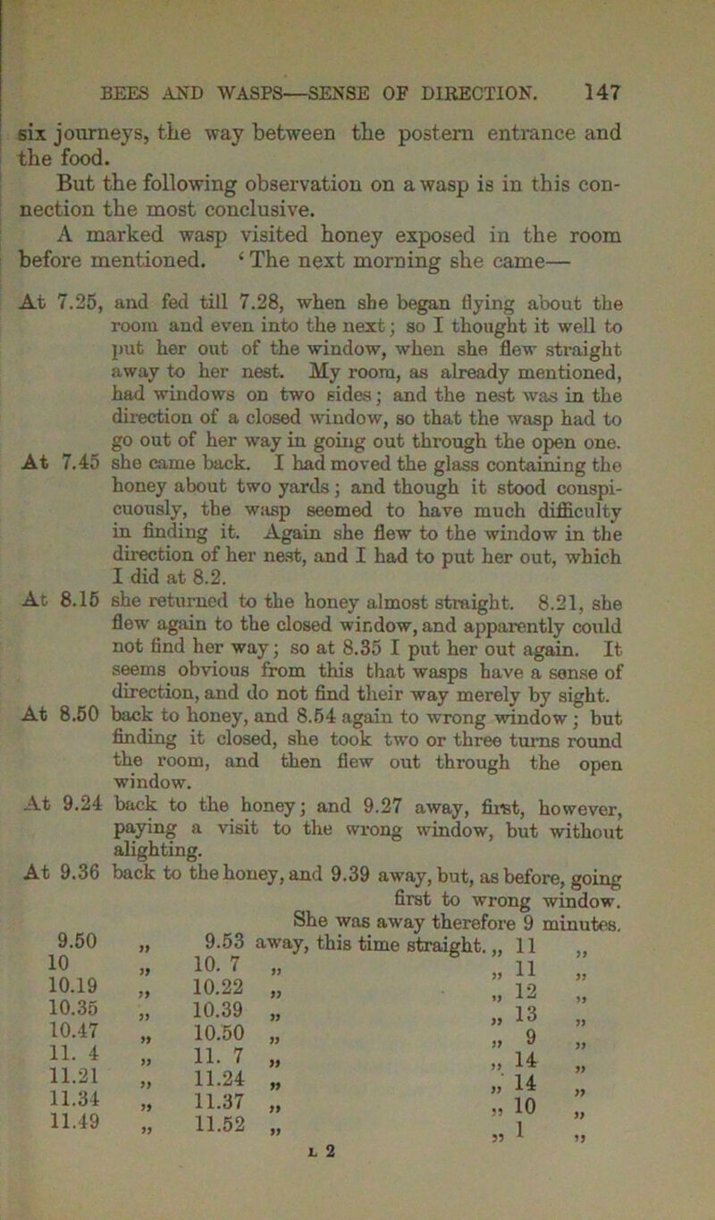 six journeys, the way between the postern entrance and the food. But the following observation on a wasp is in this con- nection the most conclusive. A marked wasp visited honey exposed in the room before mentioned. ‘ The next morning she came— At 7.25, and fed till 7.28, when she began flying about the room and even into the next; so I thought it well to put her out of the window, when she flew straight away to her nest. My room, as already mentioned, had windows on two sides; and the nest was in the direction of a closed window, so that the wasp had to go out of her way in going out through the open one. At 7.45 she came back. I had moved the glass containing the honey about two yards; and though it stood conspi- cuously, the wasp seemed to have much difficulty in finding it. Again she flew to the window in the direction of her nest, and I had to put her out, which I did at 8.2. At 8.15 she returned to the honey almost straight. 8.21, she flew again to the closed window, and apparently could not find her way; so at 8.35 I put her out again. It seems obvious from this that wasps have a sense of direction, and do not find their way merely by sight. At 8.50 back to honey, and 8.54 again to wrong ■window ; but finding it closed, she took two or three turns round the room, and then flew out thi-ough the open window. At 9.24 back to the honey; and 9.27 away, first, however, paying a visit to the wrong window, but without alighting. At 9.36 back to the honey, and 9.39 away, but, as before, going first to wrong window. She was away therefore 9 minutes. 9.53 away, this time straight. „ 11 10. 7 „ 9.50 10 10.19 10.35 10.47 11. 4 11.21 11.34 11.49 J) 10.22 10.39 10.50 11. 7 11.24 11.37 11.52 L 2 55 11 12 13 9 14 14 10 1