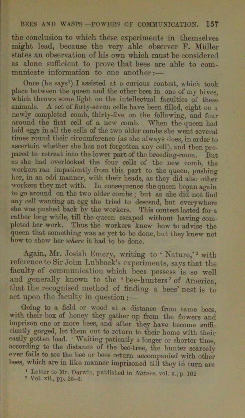 the conclusion to which these experiments in themselves might lead, because the very able observer F. Miiller states an observation of his own which must be considered as alone sufficient to prove that bees are able to com- municate information to one another:— Once (he says1) I assisted at a curious contest, which took place between the queen and the other bees in one of my hives, which throws some light on the intellectual faculties of these animals. A set of forty-seven cells have been filled, eight on a newly completed comb, thirty-five on the following, and four around the first cell of a new comb. When the queen had laid eggs in all the cells of the two older combs she went several times round their circumference (as she always does, in order to ascertain whether she has not forgotten any cell), and then pre- pared to retreat into the lower part of the breeding-room. But as she had overlooked the four cells of the new comb, the workers ran impatiently from this part to the queen, pushing her, in an odd manner, with their heads, as they did also other workers they met with. In consequence the queen began again to go around on the two older combs ; but as she did not find any cell wanting an egg she tried to descend, but everywhere she was pushed back by the workers. This contest lasted for a rather long while, till the queen escaped without haring com- pleted her work. Thus the workers knew how to advise the queen that something was as yet to be done, but they knew not how to show her where it had to be done. Again, Mr. Josiah Emery, writing to ‘ Natuz’e,’2 with reference to Sir John Lubbock’s experiments, says that the faculty of communication which bees possess is so well and generally known to the ‘ bee-hunters ’ of America, that the recognised method of finding a bees’ nest is to act upon the faculty in question:— Going to a field or wood at a distance from tame bees, with their box of honey they gather up from the flowers and imprison one or more bees, and after they have become suffi- ciently gorged, let them out to return to their home with their easily gotten load. ' Waiting patiently a longer or shorter time, according to the distance of the bee-tree, the hunter scarcely ever fails to see the bee or bees return accompanied with other bees, which are in like manner imprisoned till they in turn are 1 Letter to Mr. Darwin, published in Nature, vol. x.,p. 102 2 Vol. xii., pp. 25-G.