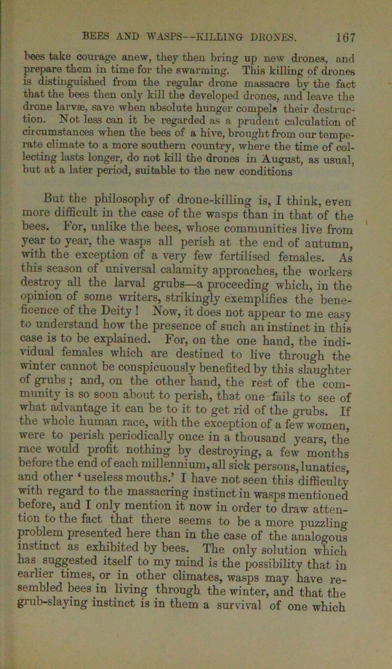 bees take courage anew, they then bring up new drones, and prepare them in time for the swarming. This killing of drones is distinguished from the regular drone massacre by the fact that the bees then only kill the developed drones, and leave the drone larvae, save when absolute hunger compels their destruc- tion. Not less can it be regarded as a prudent calculation of cir cumstances when the bees of a hive, brought from our tempe- rate climate to a more southern country, where the time of col- lecting lasts longer, do not kill the drones in August, as usual, but at a later period, suitable to the new conditions But the philosophy of drone-killing is, I think, even more difficult in the case of the wasps than in that of the bees. For, unlike the bees, whose communities live from year to year, the wasps all perish at the end of autumn, with the exception of a very few fertilised females. As this season of universal calamity approaches, the workers destroy all the larval grubs—a proceeding which, in the opinion of some writers, strikingly exemplifies the bene- ficence of the Deity ! Now, it does not appear to me easy to understand how the presence of such an instinct in this case is to be explained. For, on the one hand, the indi- vidual females which are destined to live through the winter cannot be conspicuously benefited by this slaughter of grubs ; and, on the other hand, the rest of the com- munity is so soon about to perish, that one fails to see of what advantage it can be to it to get rid of the grubs. If the whole human race, with the exception of a few women, were to perish periodically once in a thousand years, the race would profit nothing by destroying, a few months before the end of each millennium, all sick persons, lunatics, and other « useless mouths.’ I have not seen this difficulty with regard to the massacring instinct in wasps mentioned before, and I only mention it now in order to draw atten- tion to the fact that there seems to be a more puzzling problem presented here than in the case of the analogous instinct as exhibited by bees. The only solution which has suggested itself to my mind is the possibility that in earlier times, or in other climates, wasps may have re- sembled bees in living through the winter, and that the grub-slaying instinct is in them a survival of one which