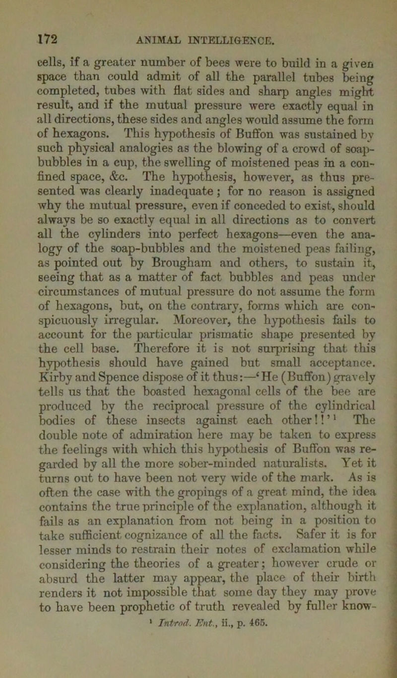 cells, if a greater number of bees were to build iu a given space than could admit of all the parallel tubes being completed, tubes with flat sides and sharp angles might result, and if the mutual pressure were exactly equal in all directions, these sides and angles would assume the form of hexagons. This hypothesis of Buffon was sustained by such physical analogies as the blowing of a crowd of soap- bubbles in a cup, the swelling of moistened peas in a con- fined space, &c. The hypothesis, however, as thus pre- sented was clearly inadequate ; for no reason is assigned why the mutual pressure, even if conceded to exist, should always be so exactly equal in all directions as to convert all the cylinders into perfect hexagons—even the ana- logy of the soap-bubbles and the moistened peas failing, as pointed out by Brougham and others, to sustain it, seeing that as a matter of fact bubbles and peas under circumstances of mutual pressure do not assume the form of hexagons, but, on the contrary, forms which are con- spicuously irregular. Moreover, the hypothesis fails to account for the particular prismatic shape presented by the cell base. Therefore it is not surprising that this hypothesis should have gained but small acceptance. Kirby and Spence dispose of it thus:—‘He (Buffon) gravely tells us that the boasted hexagonal cells of the bee are produced by the reciprocal pressure of the cylindrical bodies of these insects against each other!! ’1 The double note of admiration here may be taken to express the feelings with which this hypothesis of Buffon was re- garded by all the more sober-minded naturalists. Yet it turns out to have been not very wide of the mark. As is often the case with the gropings of a great mind, the idea contains the true principle of the explanation, although it fails as an explanation from not being in a position to take sufficient cognizance of all the facts. Safer it is for lesser minds to restrain their notes of exclamation while considering the theories of a greater; however crude or absurd the latter may appear, the place of their birth renders it not impossible that some day they may prove to have been prophetic of truth revealed by fuller know- 1 Introd. Ent., ii., p. 465.