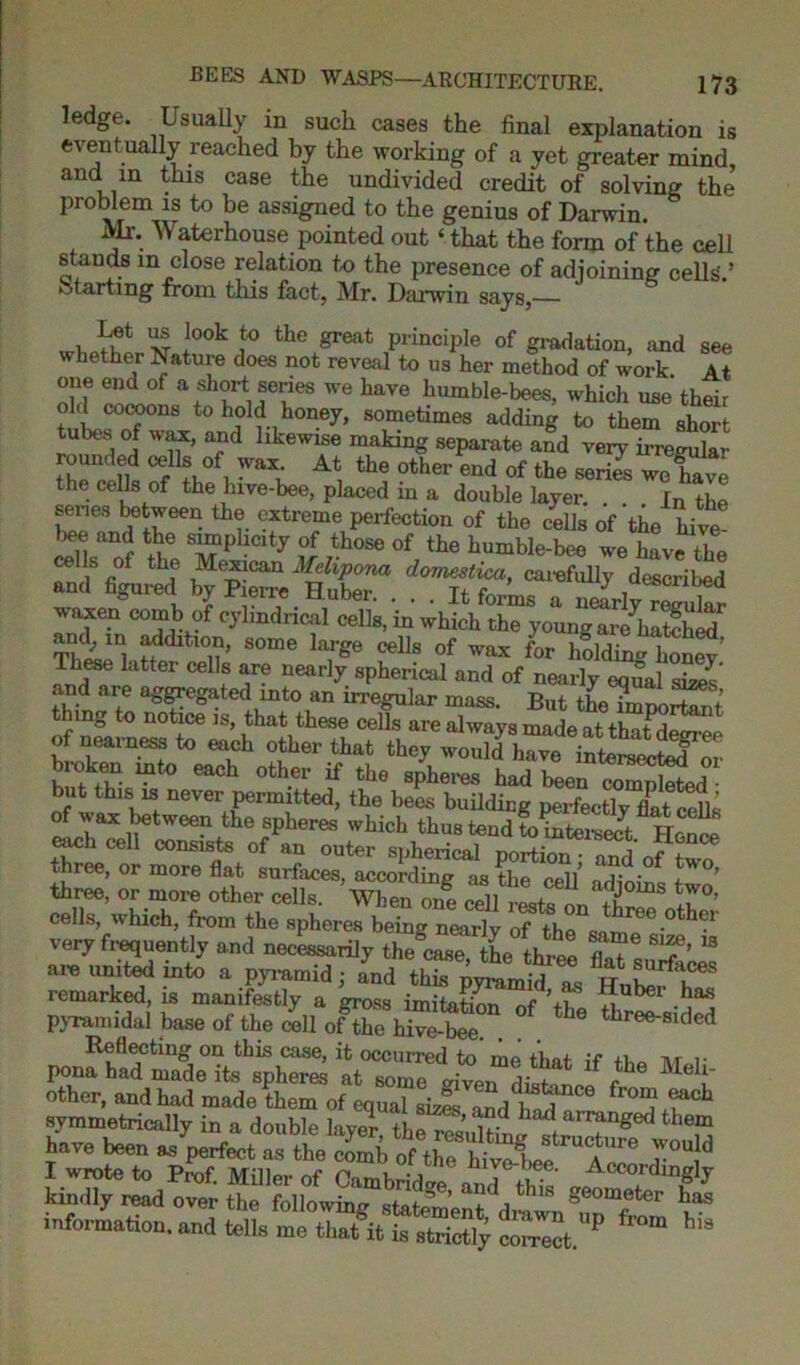 ledge. Usually in such cases the final explanation is eventually reached by the working of a yet greater mind and in this case the undivided credit of solving the’ problem is to be assigned to the genius of Darwin. Mr. Waterhouse pointed out ‘ that the form of the cell stands in close relation to the presence of adjoining cells.’ Starting from this fact, Mr. Darwin says,— v, If1 xt x°°k ,t0 the &reat Principle of gradation, and see whether Nature does not reveal to us her method of work At one end of a short series we have humble-bees, which use their old cocoons to hold honey, sometimes adding to them short tubes of wax, and likewise making separate and veiy irregulai rounded cells of wax At the other end of the series we fave the cells of the lnve-bee, placed in a double layer. . . . Jn the series between the extreme perfection of the cells of the hive bee and the simplicity of those of the humble-bee we have the cells of the Mexican Melipona domestica, carefully described and figured by Pierre Huber. ... It forks a S-lv reTukr waxen comb of cylindrical cells, in which the young are hSed f;ddltlon, some large cells of wax for holding honey’ These latter cells are nearly spherical and of nearly equal sizes and are aggregated into an irregular mass. But theTmportant ung to notice is, that these cells are always made at tint rWt n of nearness to each other that they would have intera^or broken into each other if the spheres had been combed but this is never permitted, the bees building perfectly flatcells of v. ax between the spheres which thus tend to intersect Hence each cell consists of an outer spherical portionand of three, or more flat surfaces, according as the cell’ adinino t ’ three, or more other cells. When one cell resta 1 S 1°’ cells, which, from the spheres being nearlv of tho threcother very frequently and neck^rily tKe Libre 8“ are united into a pyrercid ; Ind tS,T remarked, is manifestly a gross imitation of ’+i ^ pyramidal base of the i&X °f the “““-rid* Reflecting on this case, it occurred to me that if ft,* nr r pona had made its spheres at some afren di!t^ f ^ MeI!' other, and had made them of equal sizes and had C° ron? ®ac^1 symmetrically in a double layer, the resultfo^trthef? have been as perfect as the comb nf th l ■ ’ *i bt ucture would I wrote to Prof. Mflkr of Camhrfd Accordingly kindly read over the following statement drawn8f°m/ter ^ information, and tells me ffit Strictly P “