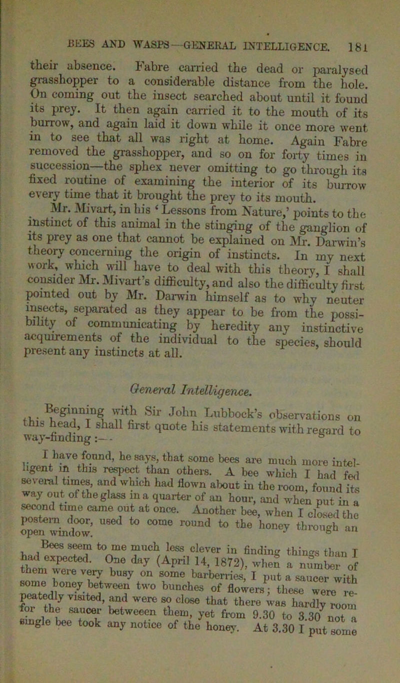 their absence. Fabre carried the dead or paralysed grasshopper to a considerable distance from the hole. On coming out the insect searched about until it found its prey. It then again carried it to the mouth of its burrow, and again laid it down while it once more went in to see that all was right at home. Again Fabre removed the grasshopper, and so on for forty times in succession—the sphex never omitting to go through its fixed routine of examining the interior of its burrow every time that it brought the prey to its mouth. Mr. Mivart, in his ‘ Lessons from Nature,’ points to the instinct of this animal in the stinging of the ganglion of its prey as one that cannot be explained on Mr. Darwin’s theory concerning the origin of instincts. In my next work, which will have to deal with this theory, I shall consider Mr. Mivart’s difficulty, and also the difficulty first pointed out by Mr. Darwin himself as to why neuter insects, separated as they appear to be from the possi- bility of communicating by heredity any instinctive acquirements of the individual to the species, should present any instincts at all. General Intelligence. Beginning with Sir John Lubbock’s observations on ms head, I shall first quote his statements with regard to way-finding- 8 I have found, he says, that some bees are much more intel- ligent m this respect than others. A bee which I had fed several times, and which had flown about in the room, found its way out of the glass m a quarter of an hour, and when put in a second time came out at once. Another bee, when I closed the o^inSr: US6d 40 to th° W an Bees seem to me much less clever in finding things than I had expected. One day (April 14, 1872), when a number of them were very busy on some barberries, I put a saucer with some honey between two bunches of flowers; these were re- peatedly visited, and were so close that there was hardly room for the saucer betweeen them, yet from 9.30 to 3.30^ a ingle bee took any notice of the honey. At 3.30 I put some