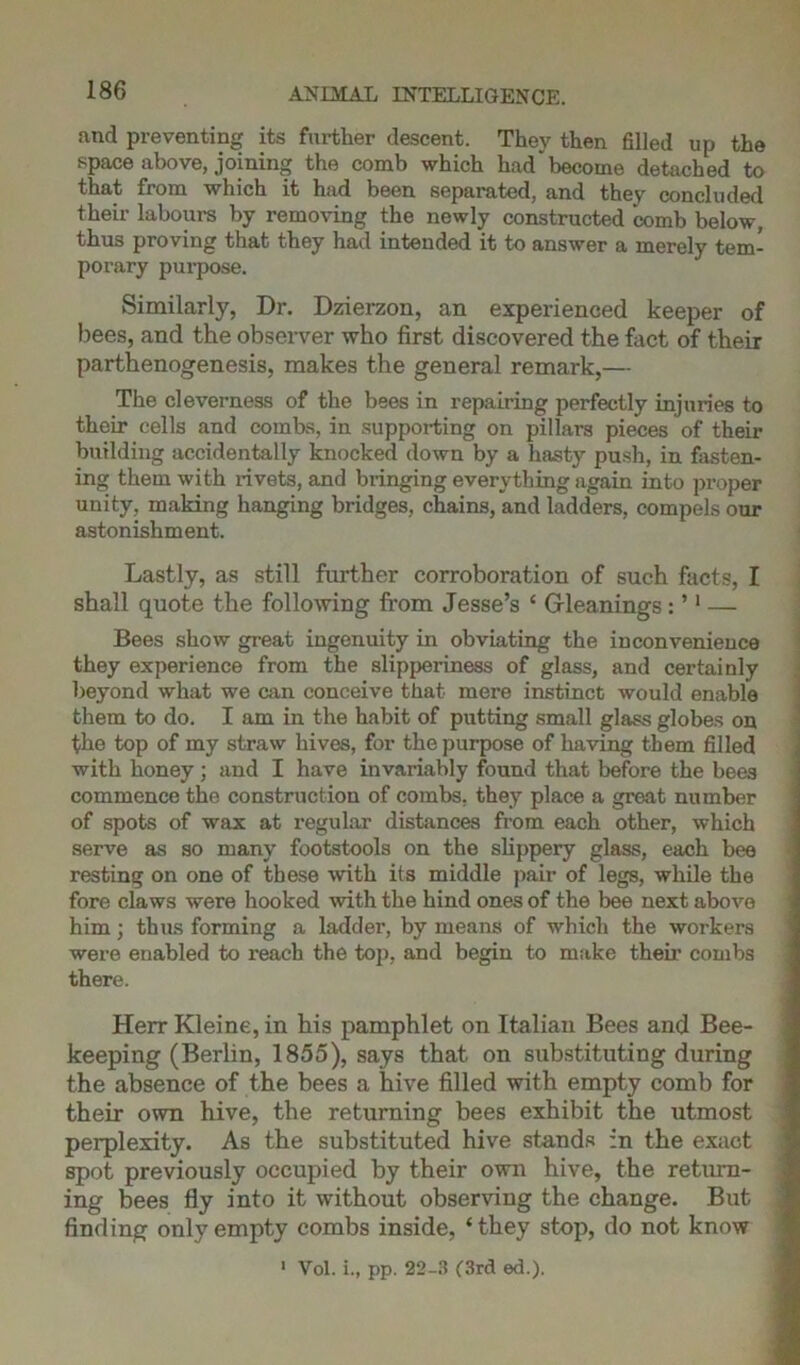 and preventing its further descent. They then filled up the space above, joining the comb which had become detached to that from which it had been separated, and they concluded their labours by removing the newly constructed comb below, thus proving that they had intended it to answer a merely tem- porary purpose. Similarly, Dr. Dzierzon, an experienced keeper of bees, and the observer who first discovered the fact of their parthenogenesis, makes the general remark,— The cleverness of the bees in repairing perfectly injuries to their cells and combs, in supporting on pillars pieces of their building accidentally knocked down by a hasty push, in fasten- ing them with rivets, and bringing everything again into proper unity, making hanging bridges, chains, and ladders, compels our astonishment. Lastly, as still further corroboration of such facts, I shall quote the following from Jesse’s ‘ Gleanings : ’1 — Bees show great ingenuity in obviating the inconvenience they experience from the slipperiness of glass, and certainly beyond what we can conceive that mere instinct would enable them to do. I am in the habit of putting small glass globes on the top of my straw hives, for the purpose of having them filled with honey; and I have invariably found that before the bees commence the construction of combs, they place a great number of spots of wax at regular distances from each other, which serve as so many footstools on the slippery glass, each bee resting on one of these with its middle pair of legs, while the fore claws were hooked with the hind ones of the bee next above him; thus forming a ladder, by means of which the workers were enabled to reach the top, and begin to make their combs there. Herr Kleine, in his pamphlet on Italian Bees and Bee- keeping (Berlin, 1855), says that on substituting during the absence of the bees a hive filled with empty comb for their own hive, the returning bees exhibit the utmost perplexity. As the substituted hive stands in the exact spot previously occupied by their own hive, the return- ing bees fly into it without observing the change. But finding only empty combs inside, ‘they stop, do not know 1 Vol. i., pp. 22-3 (3rd ed.).