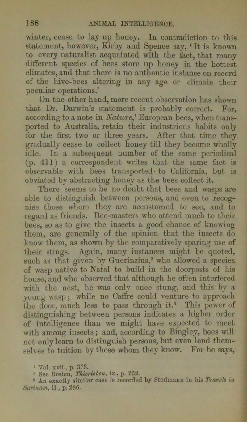 winter, cease to lay up honey. In contradiction to this statement, however, Kirby and Spence say, ‘ It is known to every naturalist acquainted with the fact, that many different species of bees store up honey in the hottest climates, and that there is no authentic instance on record of the hive-bees altering in any age or climate their peculiar operations.’ On the other hand, more recent observation has shown that Dr. Darwin’s statement is probably correct. For, according to a note in Nature,1 European bees, when trans- ported to Australia, retain their industrious habits only for the first two or three years. After that time they gradually cease to collect honey till they become wholly idle. In a subsequent number of the same periodical (p. 411) a correspondent writes that the same fact is observable with bees transported1 to California, but is obviated by abstracting honey as the bees collect it. There seems to be no doubt that bees and wasps are able to distinguish between persons, and even to recog- nise those whom they are accustomed to see, and to regard as friends. Bee-masters who attend much to their bees, so as to give the insects a good chance of knowing them, are generally of the opinion that the insects do know them, as shown by the comparatively sparing use of their stings. Again, many instances might be quoted, such as that given by Guerinzius,2 who allowed a species of wasp native to Natal to build in the doorposts of his house, and who observed that although he often interfered with the nest, he was only once stung, and this by a young wasp; while no Caffre could venture to approach the door, much less to pass through it.3 This power of distinguishing between persons indicates a higher order of intelligence than we might have expected to meet with among insects ; and, according to Bingley, bees will not only learn to distinguish persons, but even lend them- selves to tuition by those whom they know. For he says, 1 Vol. xvii., p. 373. 2 See Brehm, Tkierlebev, ix., p. 252. 3 An exactly similar case is recorded by Stodmann in his Travels in Surinam, ii, p. 286.