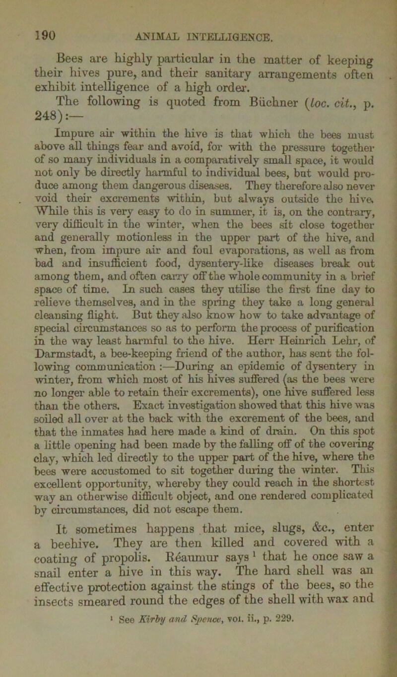 Bees are highly particular in the matter of keeping their hives pure, and their sanitary arrangements often exhibit intelligence of a high order. The following is quoted from Buchner (Loc. cit., p. 248):— Impure air witliin the hive is that which the bees must above all things fear and avoid, for with the pressure together of so many individuals in a comparatively small space, it would not only be directly harmful to individual bees, but would pro- duce among them dangerous diseases. They therefore also never void then- excrements within, but always outside the hive. While this is very easy to do in summer, it is, on the contrary, very difficult in the winter, when the bees sit close together and generally motionless in the upper part of the hive, and when, from impure air and foul evaporations, as well as from bad and insufficient food, dysentery-like diseases break out among them, and often cany off the whole community in a brief space of time. In such cases they utilise the first fine day to relieve themselves, and in the spring they take a long general cleansing flight. But they also know how to take advantage of special circumstances so as to perform the process of purification in the way least harmful to the hive. Heir Heinrich Lehr, of Darmstadt, a bee-keeping friend of the author, has sent the fol- lowing communication :—During an epidemic of dysentery in winter, from which most of his hives suffered (as the bees were no longer able to retain their excrements), one hive suffered less than the others. Exact investigation showed that this hive was soiled all over at the back with the excrement of the bees, and that the inmates had here made a kind of drain. On this spot a little opening had been made by the falling off of the coveiing clay, which led directly to the upper part of the hive, where the bees were accustomed to sit together during the winter. This excellent opportunity, whereby they could reach in the shortest way an otherwise difficult object, and one rendered complicated by circumstances, did not escape them. It sometimes happens that mice, slugs, &c., enter a beehive. They are then killed and covered with a coating of propolis. Reaumur says 1 that he once saw a snail enter a hive in this way. The hard shell was an effective protection against the stings of the bees, so the insects smeared round the edges of the shell with wax and 1 See Kirby and Spenw, voi. ii., p. 229.