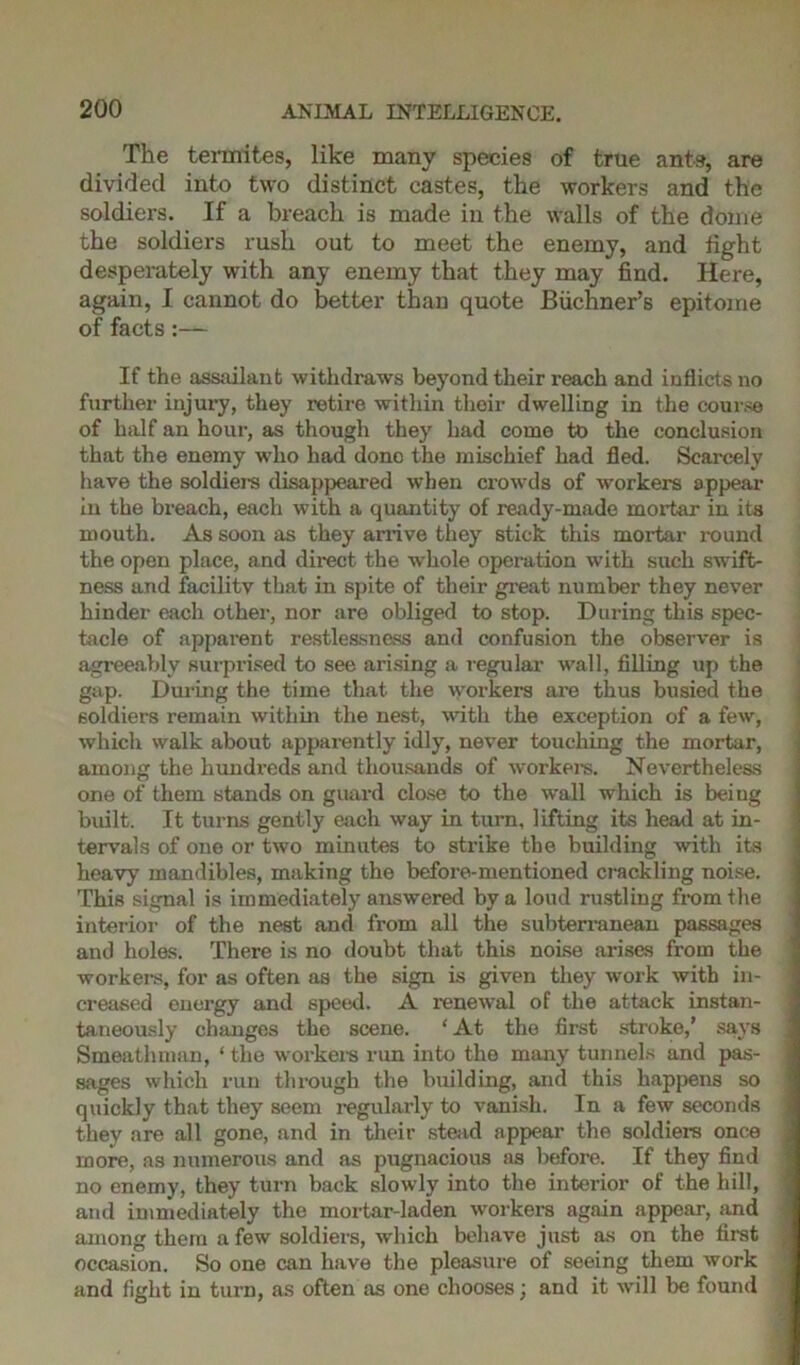 The termites, like many species of true ants, are divided into two distinct castes, the workers and the soldiers. If a breach is made in the walls of the dome the soldiers rush out to meet the enemy, and fight desperately with any enemy that they may find. Here, again, I cannot do better than quote Biichner’s epitome of facts:— If the assailant withdraws beyond their reach and inflicts no further injury, they retire within their dwelling in the course of half an hour, as though they had come to the conclusion that the enemy who had done the mischief had fled. Scarcely have the soldiers disappeared when crowds of workers appear in the breach, each with a quantity of ready-made mortar in its mouth. As soon as they arrive they stick this mortar round the open place, and direct the whole operation with such swift- ness and facility that in spite of their great number they never hinder each other, nor are obliged to stop. During this spec- tacle of apparent restlessness and confusion the observer is agreeably surprised to see arising a regular wall, filling up the gap. During the time that the workers are thus busied the soldiers remain within the nest, with the exception of a few, which walk about apparently idly, never touching the mortar, among the hundreds and thousands of workers. Nevertheless one of them stands on guai-d close to the wall which is being built. It turns gently each way in turn, lifting its head at in- tervals of one or two minutes to strike the building with its heavy mandibles, making the before-mentioned crackling noise. This signal is immediately answered by a loud rustling from the interior of the nest and from all the subterranean passages and holes. There is no doubt that this noise arises from the workers, for as often as the sign is given they work with in- creased energy and speed. A renewal of the attack instan- taneously changes the scene. * At the first stroke,’ says Smeathman, ‘ the workers run into the many tunnels and pas- sages which run through the building, and this happens so quickly that they seem regularly to vanish. In a few seconds they are all gone, and in their stead appear the soldiers once more, as numerous and as pugnacious as before. If they find no enemy, they turn back slowly into the interior of the hill, and immediately the mortar-laden workers again appear, and among them a few soldiers, wdiich behave just as on the first occasion. So one can have the pleasure of seeing them work and fight in turn, as often as one chooses; and it will be found