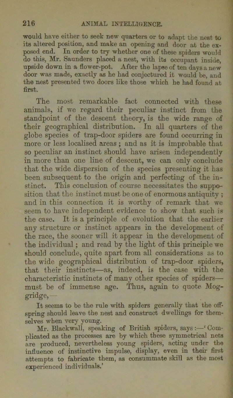 would have either to seek new quarters or to adapt the nest to its altered position, and make an opening and door at the ex- posed end. In order to try whether one of these spiders would do this, Mr. Saunders placed a nest, with its occupant inside, upside down in a flower-pot. After the lapse of ten days a new door was mad6, exactly as he had conjectured it would be, and the nest presented two doors like those which he had found at first. The most remarkable fact connected with these animals, if we regard their peculiar instinct from the standpoint of the descent theory, is the wide range of their geographical distribution. In all quarters of the globe species of trap-door spiders are found occurring in more or less localised areas ; and as it is improbable that so peculiar an instinct should have arisen independently in more than one line of descent, we can only conclude that the wide dispersion of the species presenting it has been subsequent to the origin and perfecting of the in- stinct. This conclusion of course necessitates the suppo- sition that the instinct must be one of enormous antiquity ; and in this connection it is worthy of remark that we seem to have independent evidence to show that such is the case. It is a principle of evolution that the earlier any structure or instinct appears in the development of the race, the sooner will it appear in the development of the individual; and read by the light of this principle we should conclude, quite apart from all considerations as to the wide geographical distribution of trap-door spiders, that their instincts—as, indeed, is the case with the characteristic instincts of many other species of spiders— must be of immense age. Thus, again to quote Mog- gridge,— It seems to be the rule with spiders generally that the off- spring should leave the nest and construct dwellings for them- selves when very young. Mr. Blackwall, speaking of British spiders, says :—* Com- plicated as the processes are by which these symmetrical nets are produced, nevertheless young spiders, acting under the influence of instinctive impulse, display, even in their first attempts to fabricate them, as consummate skill as the most experienced individuals.’
