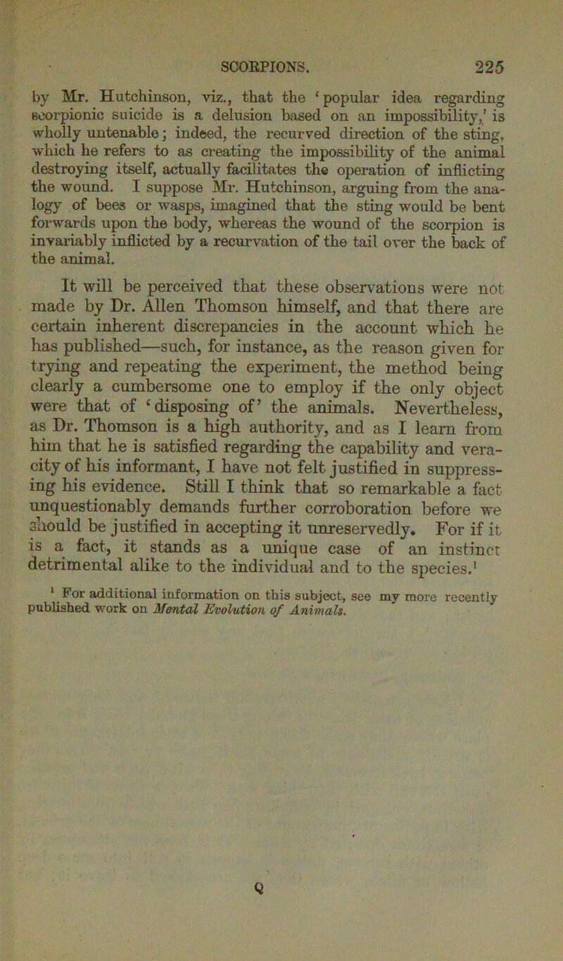 by Mr. Hutchinson, viz., that the ‘popular idea regarding scorpionic suicide is a delusion based on an impossibility,’ is wholly untenable; indeed, the recurved direction of the sting, which he refers to as creating the impossibility of the animal destroying itself, actually facilitates the operation of inflicting the wound. I suppose Mr. Hutchinson, arguing from the ana- logy of bees or wasps, imagined that the sting would be bent forwards upon the body, whereas the wound of the scorpion is invariably inflicted by a recurvation of the tail over the back of the animal. It will be perceived that these observations were not made by Dr. Allen Thomson himself, and that there are certain inherent discrepancies in the account which he has published—such, for instance, as the reason given for trying and repeating the experiment, the method being clearly a cumbersome one to employ if the only object were that of ‘disposing of’ the animals. Nevertheless, as Dr. Thomson is a high authority, and as I learn from him that he is satisfied regarding the capability and vera- city of his informant, I have not felt justified in suppress- ing his evidence. Still I think that so remarkable a fact unquestionably demands further corroboration before we 3uould be justified in accepting it unreservedly. For if it is a fact, it stands as a unique case of an instinct detrimental alike to the individual and to the species.1 1 For additional information on this subject, see my more recently published work on Mental Evolution of Animals. Q