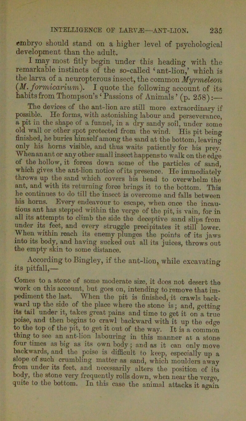 embryo should stand on a higher level of psychological development than the adult. I may most fitly begin under this heading with the remarkable instincts of the so-called ‘ ant-lion,’ which is the larva of a neuropterous insect, the common Myrmeleon (M. formicarium). I quote the following account of its habits from Thompson’s * Passions of Animals ’ (p. 258):— The devices of the ant-lion are still more extraordinary if possible. He forms, with astonishing labour and perseverance, a pit in the shape of a funnel, in a dry sandy soil, under some old wall or other spot protected from the wind. His pit being finished, he buries himself among the sand at the bottom, leaving only his horns visible, and thus waits patiently for his prey. When an ant or any other small insect happens to walk on the edge of the hollow, it forces down some of the particles of sand, which gives the ant-lion notice of its presence. He immediately throws up the sand which covers his head to overwhelm the ant, and with its returning force brings it to the bottom. This he continues to do till the insect is overcome and falls between his horns. Every endeavour to escape, when once the incau- tious ant has stepped within the verge of the pit, is vain, for in all its attempts to climb the side the deceptive sand slips from under its feet, and every struggle precipitates it still lower. When within reach its enemy plunges the points of its jaws into its body, and having sucked out all its juices, throws out the empty skin to some distance. According to Bingley, if the ant-lion, while excavating its pitfall,— Comes to a stone of some moderate size, it doos not desert the work on this account, but goes on, intending to remove that im- pediment the last. When the pit is finished, it crawls back- ward up the side of the place where the stone is; and, getting its tail under it, takes great pains and time to get it on a true poise, and then begins to crawl backward with it up the edge to the top of the pit, to get it out of the way. It is a common thing to see an ant-lion labouring in this manner at a stone four times as big as its own body; and as it can only move backwards, and the poise is difficult to keep, especially up a slope of such crumbling matter as sand, which moulders away from under its feet, and necessarily alters the position of its body, the stone very frequently rolls down, when near the verge, quite to the bottom. In this case the animal attacks it again