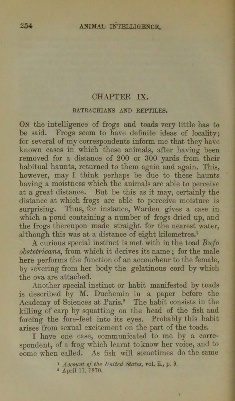 CHAPTER IX. BATRACIIIANS AND REPTILES. On the intelligence of frogs and toads very little has to be said. Frogs seem to have definite ideas of locality; for several of my correspondents inform me that they have known cases in which these animals, after having been removed for a distance of 200 or 300 yards from their habitual haunts, returned to them again and again. This, however, may I think perhaps be due to these haunts having a moistness which the animals are able to perceive at a great distance. But be this as it may, certainly the distance at which frogs are able to perceive moisture is surprising. Thus, for instance, Warden gives a case in which a pond containing a number of frogs dried up, and the frogs thereupon made straight for the nearest water, although this was at a distance of eight kilometres.1 A curious special instinct is met with in the toad Bufo obstetricans, from which it derives its name; for the male here performs the function of an accoucheur to the female, by severing from her body the gelatinous cord by which the ova are attached. Another special instinct or habit manifested by toads is described by M. Duchemin in a paper before the Academy of Sciences at Paris.2 The habit consists in the killing of carp by squatting on the head of the fish and forcing the fore-feet into its eyes. Probably this habit arises from sexual excitement on the part of the toads. I have one case, communicated to me by a corre- spondent, of a frog which learnt to know her voice, and to come when called. As fish will sometimes do the same 1 Account of the United States, rol. ii., p. 9. 2 April 11, 1870.