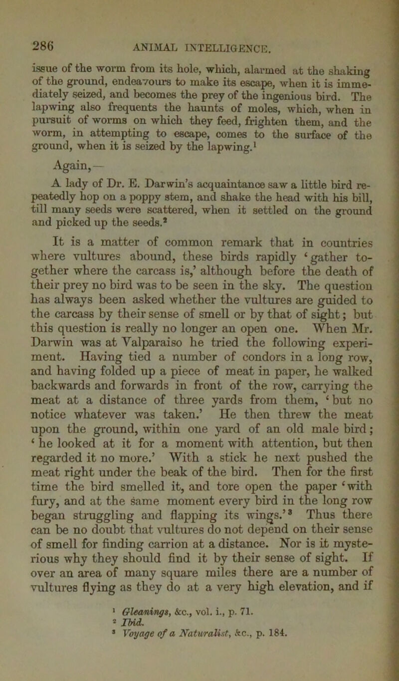 issue of the worm from its hole, which, alarmed at the shaking of the ground, endeavours to make its escape, when it is imme- diately seized, and becomes the prey of the ingenious bird. The lapwing also frequents the haunts of moles, which, when in pursuit of worms on which they feed, frighten them, and the worm, in attempting to escape, comes to the surface of the ground, when it is seized by the lapwing.1 2 Again, — A lady of Dr. E. Darwin’s acquaintance saw a little bird re- peatedly hop on a poppy stem, and shake the head with his bill, till many seeds were scattered, when it settled on the ground and picked up the seeds.1 It is a matter of common remark that in countries where vultures abound, these birds rapidly ‘gather to- \ gether where the carcass is,’ although before the death of their prey no bird was to be seen in the sky. The question has always been asked whether the vultures are guided to the carcass by their sense of smell or by that of sight; but this question is really no longer an open one. When Mr. Darwin was at Valparaiso he tried the following experi- ment. Having tied a number of condors in a loDg row, and having folded up a piece of meat in paper, he walked backwards and forwards in front of the row, carrying the meat at a distance of three yards from them, ‘ but no notice whatever was taken.’ He then threw the meat upon the ground, within one yard of an old male bird; ‘ he looked at it for a moment with attention, but then regarded it no more.’ With a stick he next pushed the meat right under the beak of the bird. Then for the first time the bird smelled it, and tore open the paper ‘with fury, and at the same moment every bird in the long row began struggling and flapping its wings.’3 Thus there can be no doubt that vultures do not depend on their sense of smell for finding carrion at a distance. Nor is it myste- rious why they should find it by their sense of sight. If over an area of many square miles there are a number of vultures flying as they do at a very high elevation, and if 1 Gleanings, &c., vol. i., p. 71. 2 Ibid. 3 Voyage of a Naturalist, kc., p. 184.