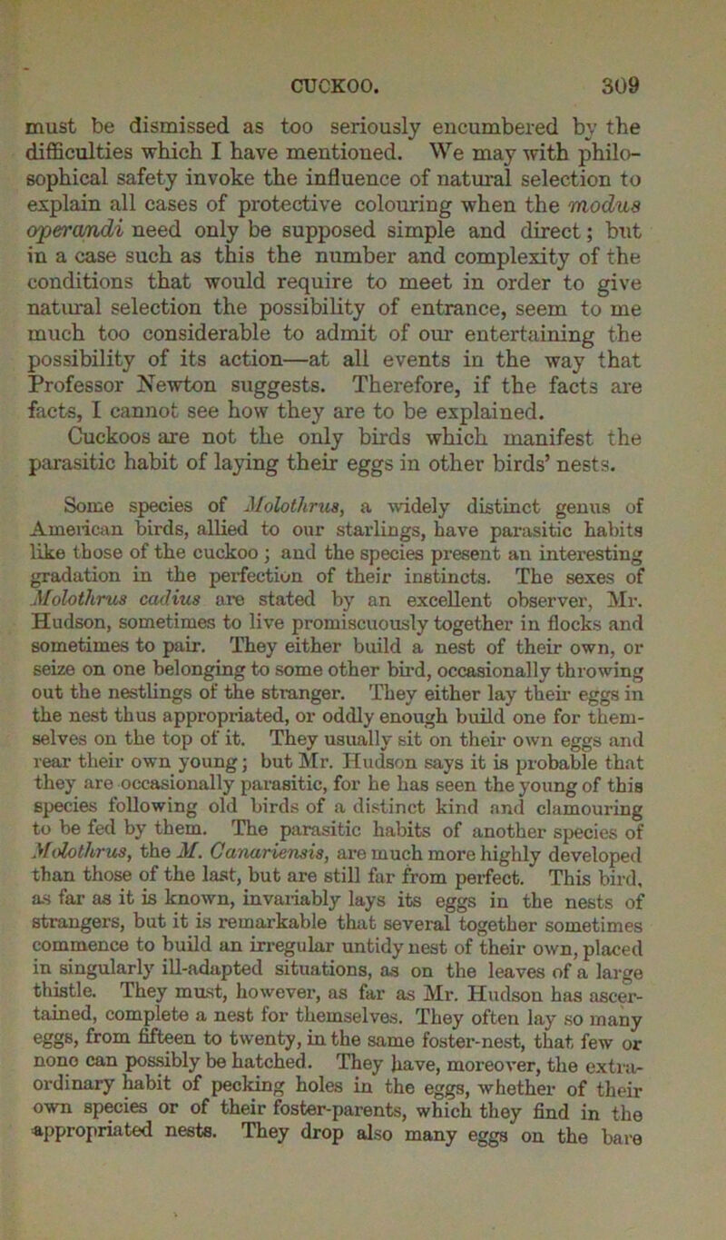 must be dismissed as too seriously encumbered by the difficulties which I have mentioned. We may with philo- sophical safety invoke the influence of natural selection to explain all cases of protective colouring when the modus operandi need only be supposed simple and direct; but in a case such as this the number and complexity of the conditions that would require to meet in order to give natural selection the possibility of entrance, seem to me much too considerable to admit of our entertaining the possibility of its action—at all events in the way that Professor Newton suggests. Therefore, if the facts are facts, I cannot see how they are to be explained. Cuckoos axe not the only birds which manifest the parasitic habit of laying their eggs in other birds’ nests. Some species of Molotlirus, a widely distinct genus of American birds, allied to our starlings, have parasitic habits like those of the cuckoo ; and the species present an interesting gradation in the perfection of their instincts. The sexes of Molotlirus cadius tire stated by an excellent observer, Mr. Hudson, sometimes to live promiscuously together in flocks and sometimes to pair. They either build a nest of their own, or seize on one belonging to some other bird, occasionally throwing out the nestlings of the stranger. They either lay their eggs in the nest thus appropriated, or oddly enough build one for them- selves on the top of it. They usually sit on their own eggs and rear their own young; but Mr. Hudson says it is probable that they are occasionally parasitic, for he has seen the young of this species following old birds of a distinct kind and clamouring to be fed by them. The parasitic habits of another species of Molotlirus, the M. Canariensis, are much more highly developed than those of the last, but are still far from perfect. This bird, as far as it is known, invariably lays its eggs in the nests of strangers, but it is remarkable that several together sometimes commence to build an irregular untidy nest of their own, placed in singularly ill-adapted situations, as on the leaves of a large thistle. They must, however, as far as Mr. Hudson has ascer- tained, complete a nest for themselves. They often lay so many eggs, from fifteen to twenty, in the same foster-nest, that few or nono can possibly be hatched. They have, moreover, the extra- ordinary habit of pecking holes in the eggs, whether of their own species or of their foster-parents, which they find in the appropriated nests. They drop also many eggs on the bare