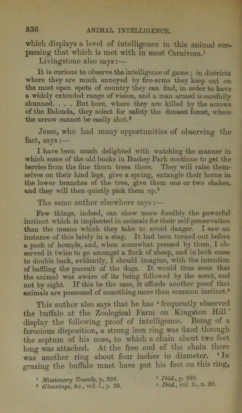 836 which displays a level of intelligence in this animal sur- passing that which is met with in most Carnivora.1 Livingstone also says:— It is curious to observe the intelligence of game ; in districts where they are much annoyed by fire-arms they keep out on the most open spots of country they can find, in order to have a widely extended range of vision, and a man armed is carefully shunned. . . . But here, where they are killed by the arrows of the Balonda, they select for safety the densest forest, where the arrow cannot be easily shot.2 Jesse, who had many opportunities of observing the fact, says:— I have been much delighted with watching the manner in which some of the old bucks in Busliey Park continue to get the berries from the fine thorn trees there. They will raise them- selves on their hind legs, give a spring, entangle their boms in the lower branches of the tree, give them one or two shakes, and they will then quietly pick them up.3 The same author elsewhere says :— Few things, indeed, can show more forcibly the powerful instinct which is implanted in animals for their self-preservation than the means which they take to avoid danger. I saw an instance of this lately in a stag. It had been turned out before a pack of hounds, and, when somewhat pressed by them, I ob- served it twice to go amongst a flock of sheep, and in both cases to double back, evidently, I should imagine, with the intention of baffling the pursuit of the dogs. It would thus seem that the animal was aware of its being followed by the scent, and not by sight. If this be the case, it affords another proof that animals are possessed of something more than common instinct.4 This author also says that he has ‘ frequently observed the buffalo at the Zoological Farm on Kingston Hill’ display the following proof of intelligence. Being of a ferocious disposition, a strong iron ring was fixed through the septum of his nose, to which a chain about two feet long was attached. At the free end of the chain there was another ring about four inches in diameter. ‘ In grazing the buffalo must have put his feet on this ring, 1 Missionary Travels, p. 328. ■ Ibid., p. 280.