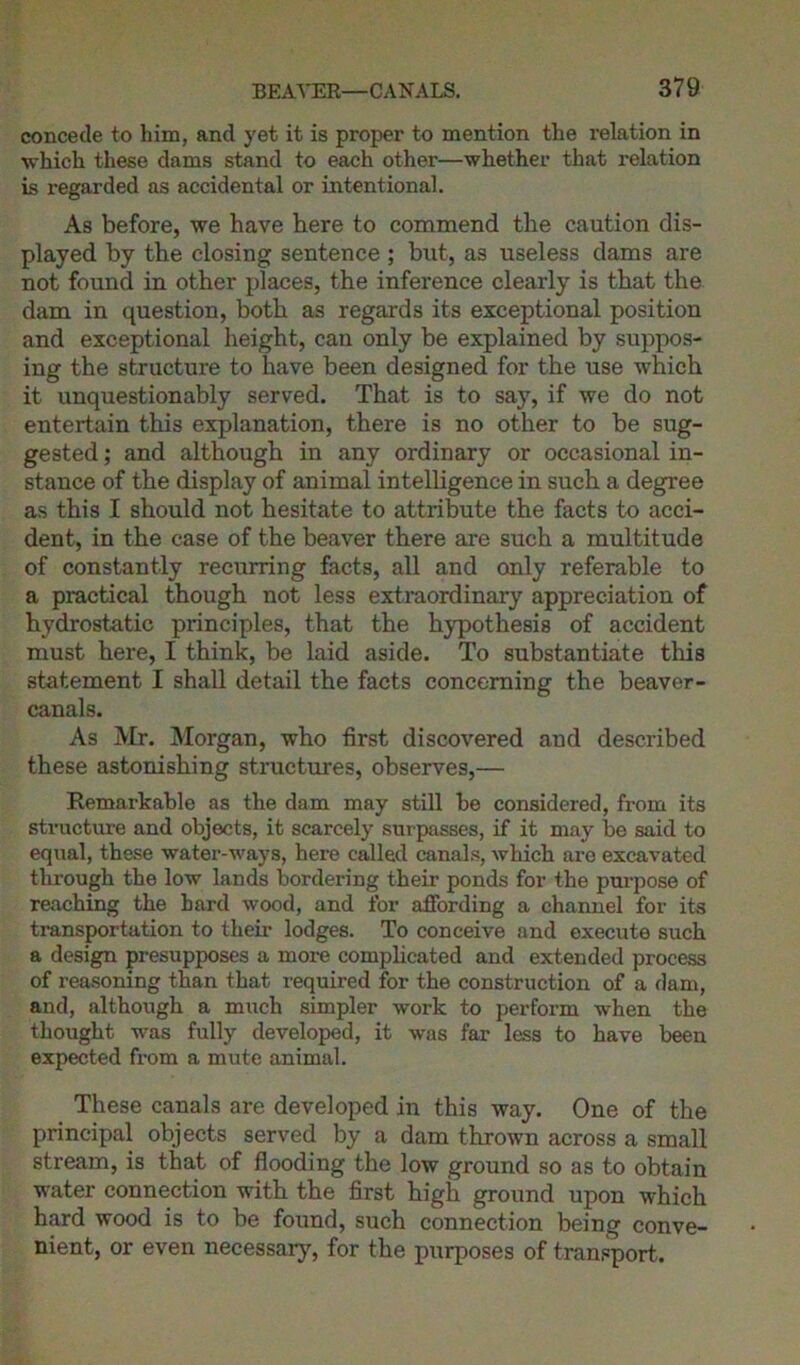 concede to him, and yet it is proper to mention the relation in which these dams stand to each other—whether that relation is regarded as accidental or intentional. As before, we have here to commend the caution dis- played by the closing sentence ; but, as useless dams are not found in other places, the inference clearly is that the dam in question, both as regards its exceptional position and exceptional height, can only be explained by suppos- ing the structure to have been designed for the use which it unquestionably served. That is to say, if we do not entertain this explanation, there is no other to be sug- gested ; and although in any ordinary or occasional in- stance of the display of animal intelligence in such a degree as this I should not hesitate to attribute the facts to acci- dent, in the case of the beaver there are such a multitude of constantly recurring facts, all and only referable to a practical though not less extraordinary appreciation of hydrostatic principles, that the hypothesis of accident must here, I think, be laid aside. To substantiate this statement I shall detail the facts concerning the beaver- canals. As Mr. Morgan, who first discovered and described these astonishing structures, observes,— Remarkable as the dam may still be considered, from its structure and objects, it scarcely surpasses, if it may be said to equal, these water-ways, here called canals, which are excavated through the low lands bordering their ponds for the purpose of reaching the hard wood, and for affording a channel for its transportation to their lodges. To conceive and execute such a design presupposes a more complicated and extended process of reasoning than that required for the construction of a dam, and, although a much simpler work to perform when the thought was fully developed, it was far less to have been expected from a mute animal. These canals are developed in this way. One of the principal objects served by a dam thrown across a small stream, is that of flooding the low ground so as to obtain water connection with the first high ground upon which hard wood is to be found, such connection being conve- nient, or even necessary, for the purposes of transport.