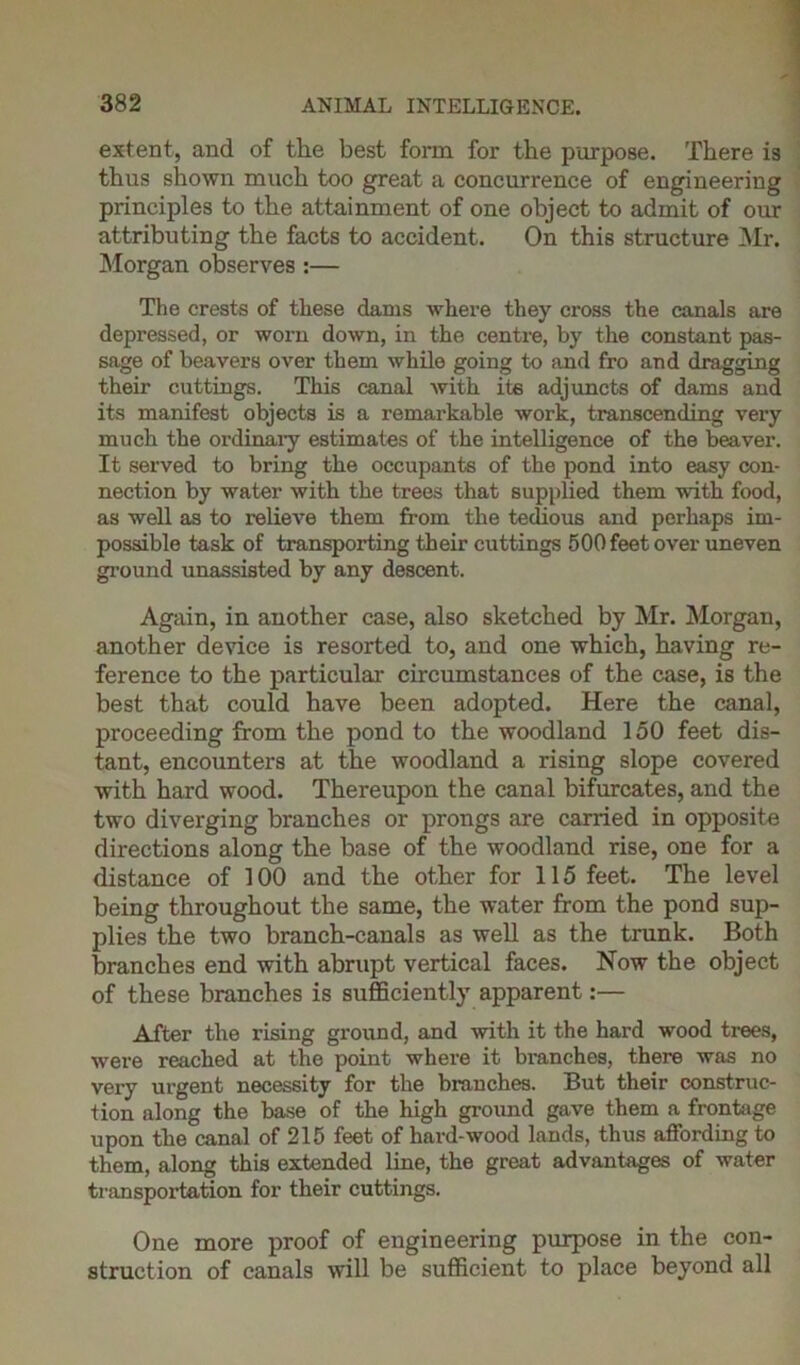 extent, and of the best form for the purpose. There is thus shown much too great a concurrence of engineering principles to the attainment of one object to admit of our attributing the facts to accident. On this structure Mr. Morgan observes :— The crests of these dams where they cross the canals are depressed, or worn down, in the centre, by the constant pas- sage of beavers over them while going to and fro and dragging their cuttings. This canal with its adjuncts of dams and its manifest objects is a remarkable work, transcending very much the ordinary estimates of the intelligence of the beaver. It served to bring the occupants of the pond into easy con- nection by water with the trees that supplied them with food, as well as to relieve them from the tedious and perhaps im- possible task of transporting their cuttings 500 feet over uneven ground unassisted by any descent. Again, in another case, also sketched by Mr. Morgan, another device is resorted to, and one which, having re- ference to the particular circumstances of the case, is the best that could have been adopted. Here the canal, proceeding from the pond to the woodland 150 feet dis- tant, encounters at the woodland a rising slope covered with hard wood. Thereupon the canal bifurcates, and the two diverging branches or prongs are carried in opposite directions along the base of the woodland rise, one for a distance of 100 and the other for 115 feet. The level being throughout the same, the water from the pond sup- plies the two branch-canals as well as the trunk. Both branches end with abrupt vertical faces. Now the object of these branches is sufficiently apparent:— After the rising ground, and with it the hard wood trees, were reached at the point where it branches, there was no very urgent necessity for the branches. But their construc- tion along the base of the high ground gave them a frontage upon the canal of 215 feet of hard-wood lands, thus affording to them, along this extended line, the great advantages of water transportation for their cuttings. One more proof of engineering purpose in the con- struction of canals will be sufficient to place beyond all