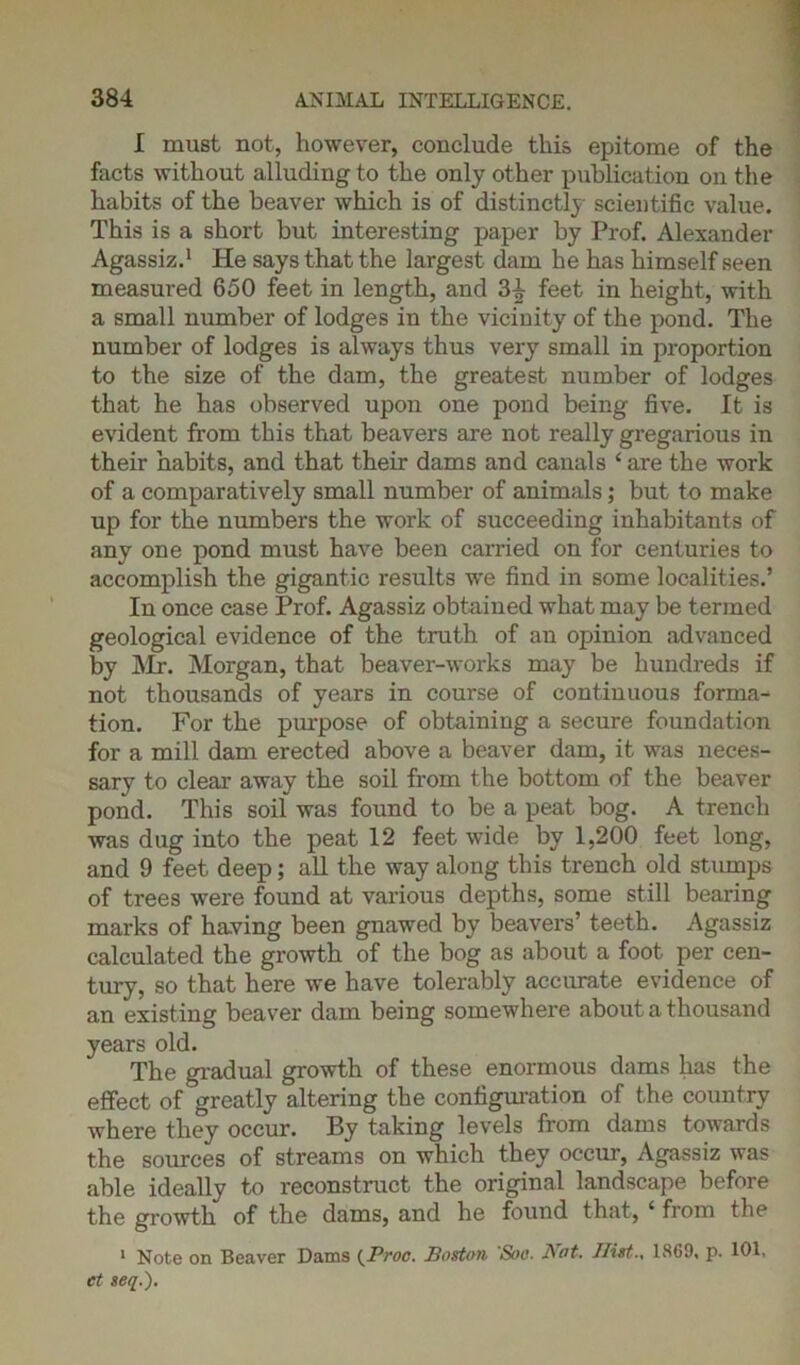 I must not, however, conclude this epitome of the facts without alluding to the only other publication on the habits of the beaver which is of distinctly scientific value. This is a short but interesting paper by Prof. Alexander Agassiz.1 He says that the largest dam he has himself seen measured 650 feet in length, and 3^ feet in height, with a small number of lodges in the vicinity of the pond. The number of lodges is always thus very small in proportion to the size of the dam, the greatest number of lodges that he has observed upon one pond being five. It is evident from this that beavers are not really gregarious in their habits, and that their dams and canals ‘ are the work of a comparatively small number of animals; but to make up for the numbers the work of succeeding inhabitants of any one pond must have been carried on for centuries to accomplish the gigantic results we find in some localities.’ In once case Prof. Agassiz obtained what may be termed geological evidence of the truth of an opinion advanced by Mr. Morgan, that beaver-works may be hundreds if not thousands of years in course of continuous forma-* tion. For the purpose of obtaining a secure foundation for a mill dam erected above a beaver dam, it was neces- sary to clear away the soil from the bottom of the beaver pond. This soil was found to be a peat bog. A trench was dug into the peat 12 feet wide by 1,200 feet long, and 9 feet deep; all the way along this trench old stumps of trees were found at various depths, some still bearing marks of having been gnawed by beavers’ teeth. Agassiz calculated the growth of the bog as about a foot per cen- tury, so that here we have tolerably accurate evidence of an existing beaver dam being somewhere about a thousand years old. The gradual growth of these enormous dams has the effect of greatly altering the configuration of the country where they occur. By taking levels from dams towards the sources of streams on which they occur, Agassiz was able ideally to reconstruct the original landscape before the growth of the dams, and he found that, 4 from the 1 Note on Beaver Dams (Pvoc. Boston Soo. Not. Hist., 1869, p. 101, et aeq.).