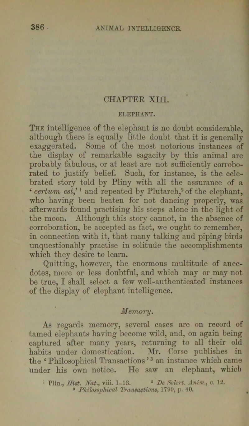 CHAPTER XIII. ELEPHANT. The intelligence of the elephant is no doubt considerable, although there is equally little doubt that it is generally exaggerated. Some of the most notorious instances of the display of remarkable sagacity by this animal are probably fabulous, or at least are not sufficiently corrobo- rated to justify belief. Such, for instance, is the cele- brated story told by Pliny with all the assurance of a ‘ certuvi est,’1 and repeated by Plutarch,2 of the elephant, who having been beaten for not dancing properly, was afterwards found practising his steps alone in the light of the moon. Although this story cannot, in the absence of corroboration, be accepted as fact, we ought to remember, in connection with it, that many talking and piping birds unquestionably practise in solitude the accomplishments which they desire to learn. Quitting, however, the enormous multitude of anec- dotes, more or less doubtful, and which may or may not be true, I shall select a few well-authenticated instances of the display of elephant intelligence. Memoi'y. As regards memory, several cases are on record of tamed elephants having become wild, and, on again being captured after many years, returning to all their old habits under domestication. Mr. Corse publishes in the ‘ Philosophical Transactions ,3 an instance which came under his own notice. He saw an elephant, which 1 Plin., Hist. Nat., viii. 1-13. 2 De Solert. Anim., c. 12. 3 Philosophical Transactions, 1799, p. 40.