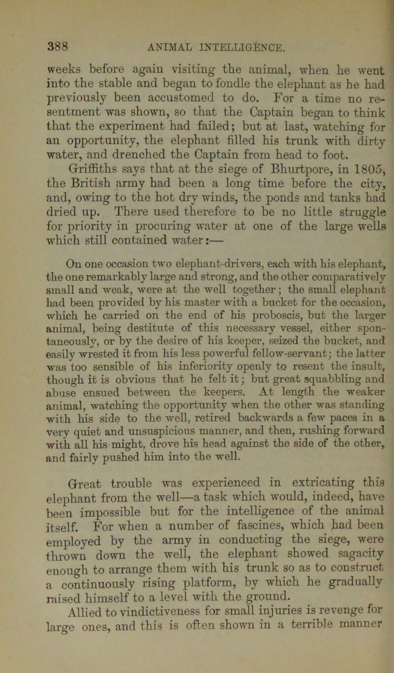 weeks before again visiting the animal, when he went into the stable and began to fondle the elephant as he had previously been accustomed to do. For a time no re- sentment was shown, so that the Captain began to think that the experiment had failed; but at last, watching for an opportunity, the elephant filled his trunk with dirty water, and drenched the Captain from head to foot. Griffiths says that at the siege of Bhurtpore, in 1805, the British army had been a long time before the city, and, owing to the hot dry winds, the ponds and tanks had dried up. There used therefore to be no little struggle for priority in procuring water at one of the large wells which still contained water:— On one occasion two elephant-drivers, each with his elephant, the one remarkably large and strong, and the other comparatively small and weak, were at the well together; the small elephant had been provided by his master with a bucket for the occasion, which he carried on the end of his proboscis, but the larger animal, being destitute of this necessary vessel, either spon- taneously, or by the desire of his keeper, seized the bucket, and easily wrested it from his less powerful fellow-servant; the latter was too sensible of his inferiority openly to resent the insult, though it is obvious that he felt it; but great squabbling and abuse ensued between the keepers. At length the weaker animal, watching the opportunity when the other was standing with his side to the well, retired backwards a few paces in a very quiet and unsuspicious manner, and then, rushing forward with all his might, drove his head against the side of the other, and fairly pushed him into the well. Great trouble was experienced in extricating this elephant from the well—a task which would, indeed, have been impossible but for the intelligence of the animal itself. For when a number of fascines, which had been employed by the army in conducting the siege, were thrown down the well, the elephant showed sagacity enough to arrange them with his trunk so as to construct a continuously rising platform, by which he gradually raised himself to a level with the ground. Allied to vindictiveness for small injuries is revenge for large ones, and this is often shown in a terrible manner