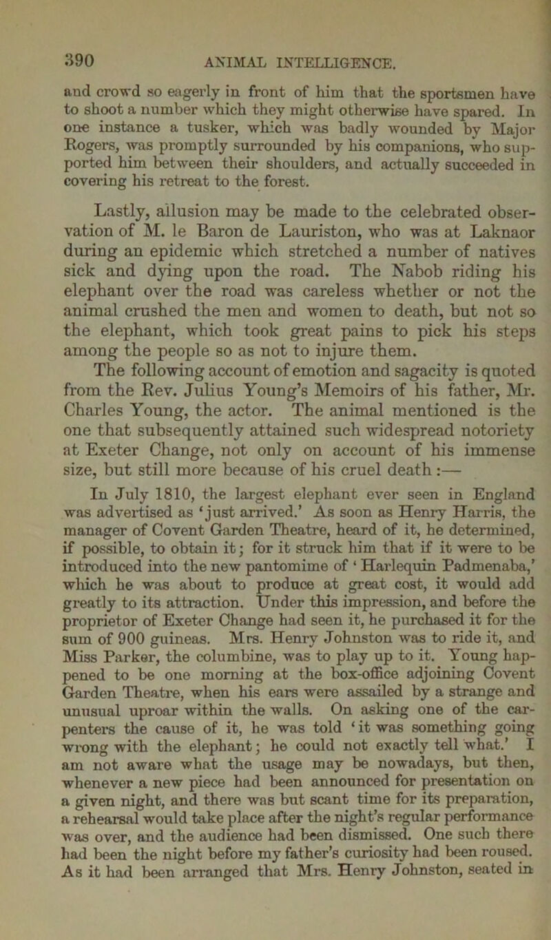 and crowd so eagerly in front of him that the sportsmen have to shoot a number which they might otherwise have spared. In one instance a tusker, which was badly wounded by Major Rogers, was promptly surrounded by his companions, who sup- ported him between their shoulders, and actually succeeded in covering his retreat to the forest. Lastly, allusion may be made to the celebrated obser- vation of M. le Baron de Lauriston, who was at Laknaor during an epidemic which stretched a number of natives sick and dying upon the road. The Nabob riding his elephant over the road was careless whether or not the animal crushed the men and women to death, but not so the elephant, which took great pains to pick his steps among the people so as not to injure them. The following account of emotion and sagacity is quoted from the Rev. Julius Young’s Memoirs of his father, Mr. Charles Young, the actor. The animal mentioned is the one that subsequently attained such widespread notoriety at Exeter Change, not only on account of his immense size, but still more because of his cruel death :— In July 1810, the largest elephant ever seen in England was advertised as ‘just arrived.’ As soon as Henry Harris, the manager of Covent Garden Theatre, heard of it, he determined, if possible, to obtain it; for it struck him that if it were to be introduced into the new pantomime of ‘ Harlequin Padmenaba,’ which he was about to produce at great cost, it would add greatly to its attraction. Under this impression, and before the proprietor of Exeter Change had seen it, he purchased it for the sum of 900 guineas. Mrs. Henry Johnston was to ride it, and Miss Parker, the columbine, was to play up to it. Young hap- pened to be one morning at the box-office adjoining Covent Garden Theatre, when his ears were assailed by a strange and unusual uproar within the walls. On asking one of the car- penters the cause of it, he was told * it was something going wrong with the elephant; he could not exactly tell what.’ I am not aware what the usage may be nowadays, but then, whenever a new piece had been announced for presentation on a given night, and there was but scant time for its preparation, a rehearsal would take place after the night’s regular performance was over, and the audience had been dismissed. One such there had been the night before my father’s curiosity had been roused. As it had been arranged that Mrs. Henry Johnston, seated in